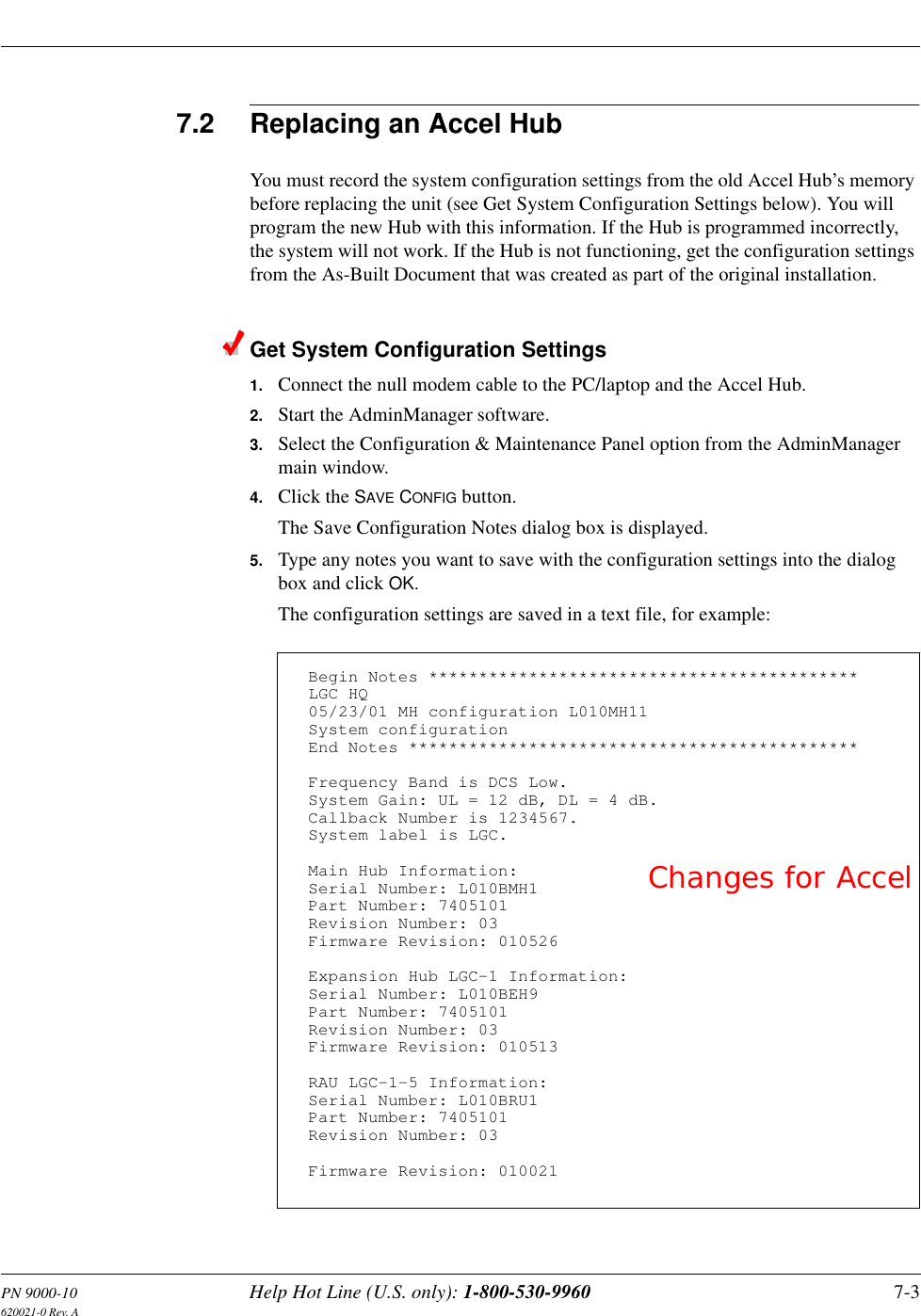 PN 9000-10 Help Hot Line (U.S. only): 1-800-530-9960 7-3620021-0 Rev. A7.2 Replacing an Accel HubYou must record the system configuration settings from the old Accel Hub’s memory before replacing the unit (see Get System Configuration Settings below). You will program the new Hub with this information. If the Hub is programmed incorrectly, the system will not work. If the Hub is not functioning, get the configuration settings from the As-Built Document that was created as part of the original installation.Get System Configuration Settings1. Connect the null modem cable to the PC/laptop and the Accel Hub.2. Start the AdminManager software.3. Select the Configuration &amp; Maintenance Panel option from the AdminManager main window.4. Click the SAVE CONFIG button.The Save Configuration Notes dialog box is displayed.5. Type any notes you want to save with the configuration settings into the dialog box and click OK.The configuration settings are saved in a text file, for example:Begin Notes *******************************************LGC HQ05/23/01 MH configuration L010MH11System configurationEnd Notes *********************************************Frequency Band is DCS Low.SystemGain:UL=12dB,DL=4dB.Callback Number is 1234567.System label is LGC.Main Hub Information:Serial Number: L010BMH1Part Number: 7405101Revision Number: 03Firmware Revision: 010526Expansion Hub LGC-1 Information:Serial Number: L010BEH9Part Number: 7405101Revision Number: 03Firmware Revision: 010513RAU LGC-1-5 Information:Serial Number: L010BRU1Part Number: 7405101Revision Number: 03Firmware Revision: 010021Changes for Accel