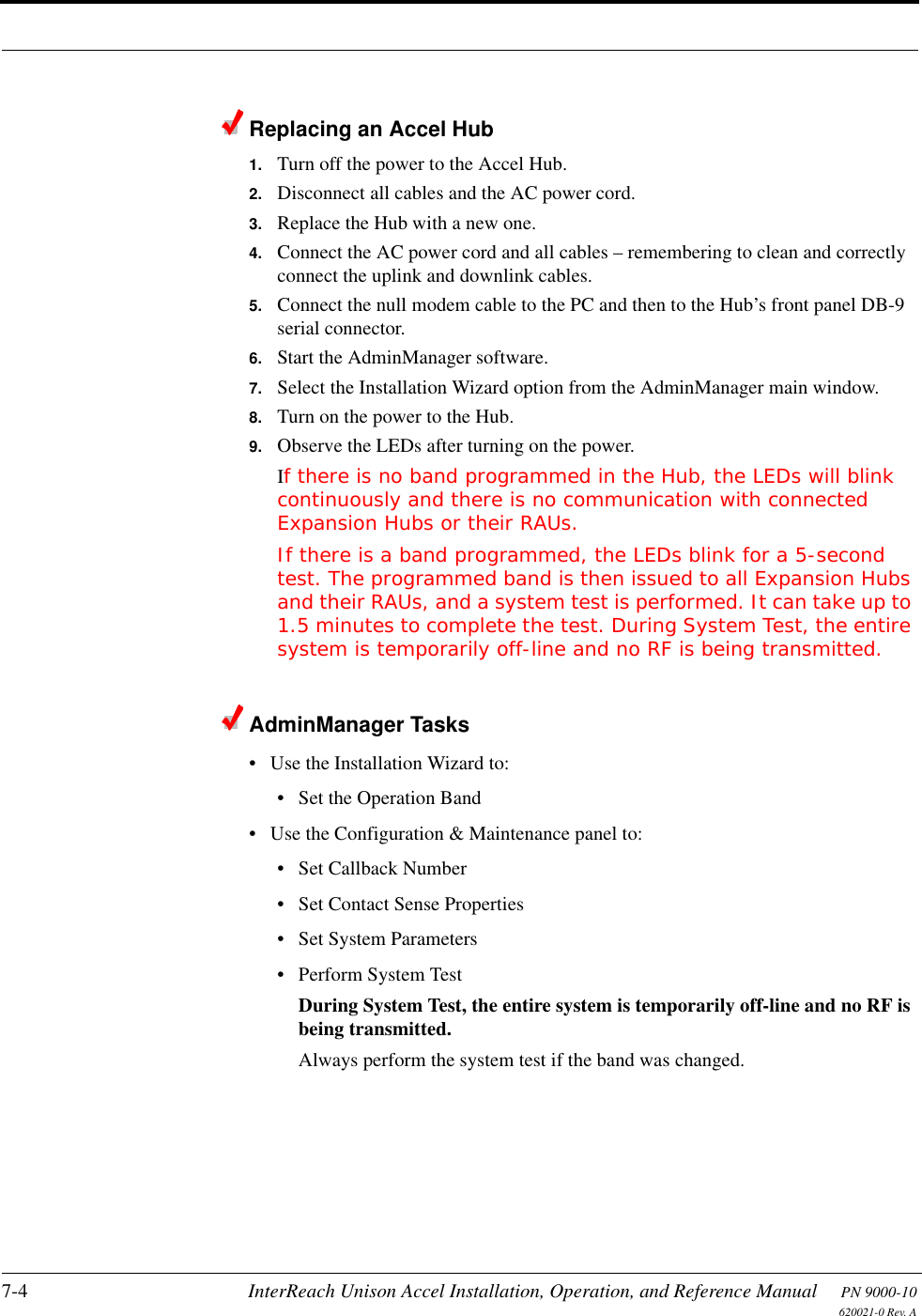 7-4 InterReach Unison Accel Installation, Operation, and Reference Manual PN 9000-10620021-0 Rev. AReplacing an Accel Hub1. Turn off the power to the Accel Hub.2. Disconnect all cables and the AC power cord.3. Replace the Hub with a new one.4. Connect the AC power cord and all cables – remembering to clean and correctly connect the uplink and downlink cables.5. Connect the null modem cable to the PC and then to the Hub’s front panel DB-9 serial connector.6. Start the AdminManager software.7. Select the Installation Wizard option from the AdminManager main window.8. Turn on the power to the Hub.9. Observe the LEDs after turning on the power.If there is no band programmed in the Hub, the LEDs will blink continuously and there is no communication with connected Expansion Hubs or their RAUs.If there is a band programmed, the LEDs blink for a 5-second test. The programmed band is then issued to all Expansion Hubs and their RAUs, and a system test is performed. It can take up to 1.5 minutes to complete the test. During System Test, the entire system is temporarily off-line and no RF is being transmitted.AdminManager Tasks• Use the Installation Wizard to:• Set the Operation Band• Use the Configuration &amp; Maintenance panel to:• Set Callback Number• Set Contact Sense Properties• Set System Parameters• Perform System TestDuring System Test, the entire system is temporarily off-line and no RF is being transmitted. Always perform the system test if the band was changed.