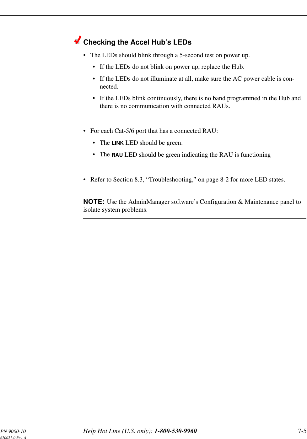 PN 9000-10 Help Hot Line (U.S. only): 1-800-530-9960 7-5620021-0 Rev. AChecking the Accel Hub’s LEDs• The LEDs should blink through a 5-second test on power up.• If the LEDs do not blink on power up, replace the Hub.• If the LEDs do not illuminate at all, make sure the AC power cable is con-nected.• If the LEDs blink continuously, there is no band programmed in the Hub and there is no communication with connected RAUs.• For each Cat-5/6 port that has a connected RAU:•The LINK LED should be green.•The RAU LED should be green indicating the RAU is functioning• Refer to Section 8.3, “Troubleshooting,” on page 8-2 for more LED states.NOTE: Use the AdminManager software’s Configuration &amp; Maintenance panel to isolate system problems.