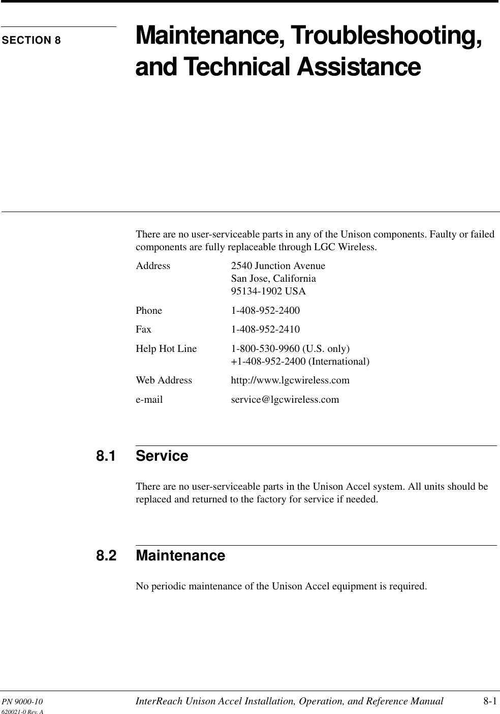 PN 9000-10 InterReach Unison Accel Installation, Operation, and Reference Manual 8-1620021-0 Rev. ASECTION 8 Maintenance, Troubleshooting, and Technical AssistanceThere are no user-serviceable parts in any of the Unison components. Faulty or failed components are fully replaceable through LGC Wireless.Address 2540 Junction AvenueSan Jose, California95134-1902 USAPhone 1-408-952-2400Fax 1-408-952-2410Help Hot Line 1-800-530-9960 (U.S. only)+1-408-952-2400 (International)Web Address http://www.lgcwireless.come-mail service@lgcwireless.com8.1 ServiceThere are no user-serviceable parts in the Unison Accel system. All units should be replaced and returned to the factory for service if needed.8.2 MaintenanceNo periodic maintenance of the Unison Accel equipment is required.