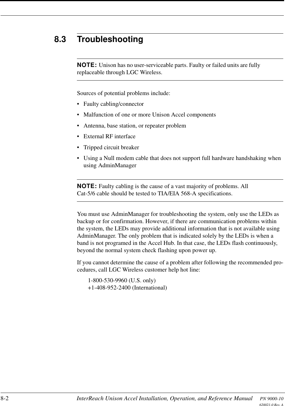 8-2 InterReach Unison Accel Installation, Operation, and Reference Manual PN 9000-10620021-0 Rev. A8.3 TroubleshootingNOTE: Unison has no user-serviceable parts. Faulty or failed units are fully replaceable through LGC Wireless.Sources of potential problems include:• Faulty cabling/connector• Malfunction of one or more Unison Accel components• Antenna, base station, or repeater problem• External RF interface• Tripped circuit breaker• Using a Null modem cable that does not support full hardware handshaking when using AdminManagerNOTE: Faulty cabling is the cause of a vast majority of problems. All Cat-5/6 cable should be tested to TIA/EIA 568-A specifications.You must use AdminManager for troubleshooting the system, only use the LEDs as backup or for confirmation. However, if there are communication problems within the system, the LEDs may provide additional information that is not available using AdminManager. The only problem that is indicated solely by the LEDs is when a band is not programed in the Accel Hub. In that case, the LEDs flash continuously, beyond the normal system check flashing upon power up.If you cannot determine the cause of a problem after following the recommended pro-cedures, call LGC Wireless customer help hot line:1-800-530-9960 (U.S. only)+1-408-952-2400 (International)