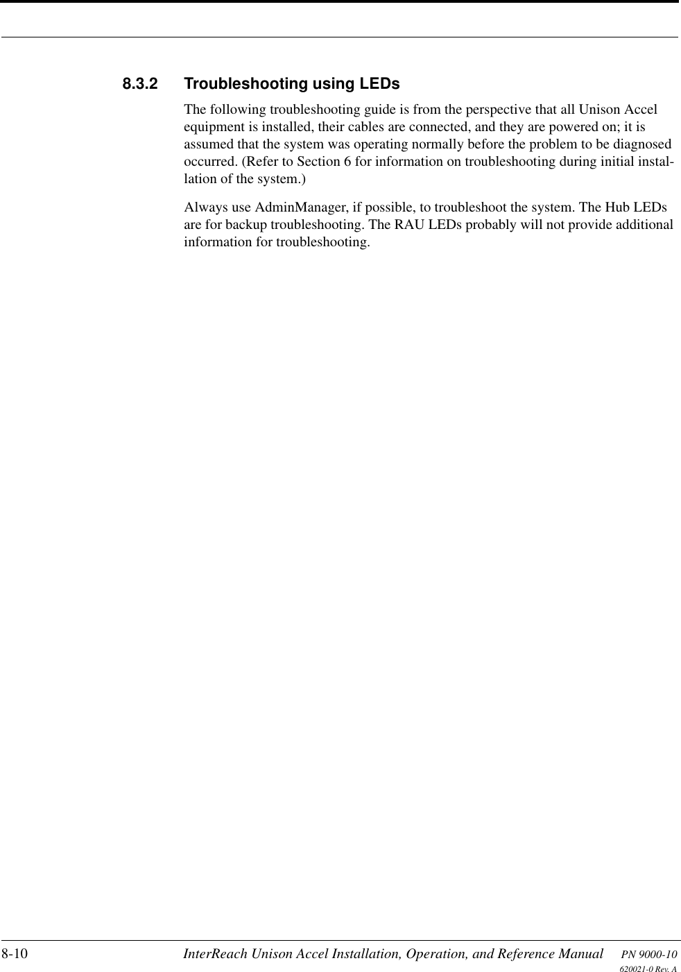 8-10 InterReach Unison Accel Installation, Operation, and Reference Manual PN 9000-10620021-0 Rev. A8.3.2 Troubleshooting using LEDsThe following troubleshooting guide is from the perspective that all Unison Accel equipment is installed, their cables are connected, and they are powered on; it is assumed that the system was operating normally before the problem to be diagnosed occurred. (Refer to Section 6 for information on troubleshooting during initial instal-lation of the system.)Always use AdminManager, if possible, to troubleshoot the system. The Hub LEDs are for backup troubleshooting. The RAU LEDs probably will not provide additional information for troubleshooting.