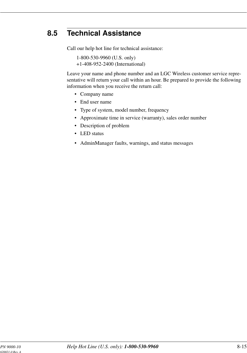 PN 9000-10 Help Hot Line (U.S. only): 1-800-530-9960 8-15620021-0 Rev. A8.5 Technical AssistanceCall our help hot line for technical assistance:1-800-530-9960 (U.S. only)+1-408-952-2400 (International)Leave your name and phone number and an LGC Wireless customer service repre-sentative will return your call within an hour. Be prepared to provide the following information when you receive the return call:• Company name• End user name• Type of system, model number, frequency• Approximate time in service (warranty), sales order number• Description of problem• LED status• AdminManager faults, warnings, and status messages