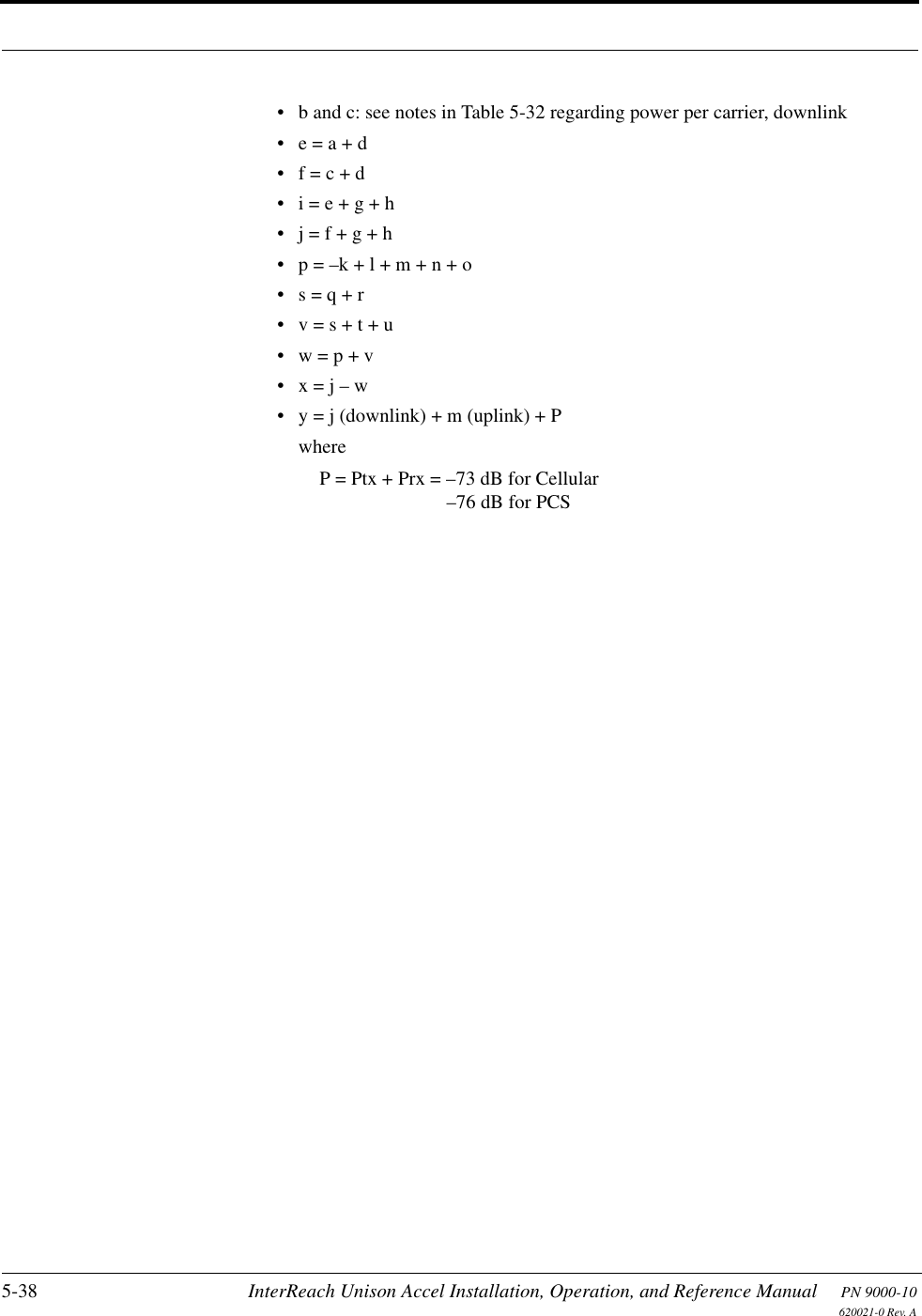 5-38 InterReach Unison Accel Installation, Operation, and Reference Manual PN 9000-10620021-0 Rev. A• b and c: see notes in Table 5-32 regarding power per carrier, downlink• e = a + d• f = c + d• i = e + g + h• j = f + g + h• p = –k + l + m + n + o• s = q + r• v = s + t + u• w = p + v•x = j – w• y = j (downlink) + m (uplink) + PwhereP = Ptx + Prx = –73 dB for Cellular–76 dB for PCS