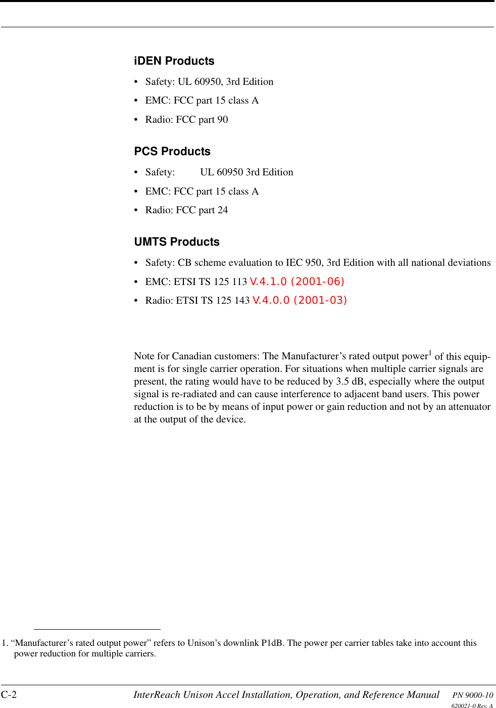 C-2 InterReach Unison Accel Installation, Operation, and Reference Manual PN 9000-10620021-0 Rev. AiDEN Products• Safety: UL 60950, 3rd Edition• EMC: FCC part 15 class A•Radio: FCC part 90PCS Products• Safety:  UL 60950 3rd Edition• EMC: FCC part 15 class A•Radio: FCC part 24UMTS Products• Safety: CB scheme evaluation to IEC 950, 3rd Edition with all national deviations• EMC: ETSI TS 125 113 V.4.1.0 (2001-06)• Radio: ETSI TS 125 143 V.4.0.0 (2001-03)Note for Canadian customers: The Manufacturer’s rated output power1 of this equip-ment is for single carrier operation. For situations when multiple carrier signals are present, the rating would have to be reduced by 3.5 dB, especially where the output signal is re-radiated and can cause interference to adjacent band users. This power reduction is to be by means of input power or gain reduction and not by an attenuator at the output of the device.1. “Manufacturer’s rated output power” refers to Unison’s downlink P1dB. The power per carrier tables take into account this power reduction for multiple carriers.