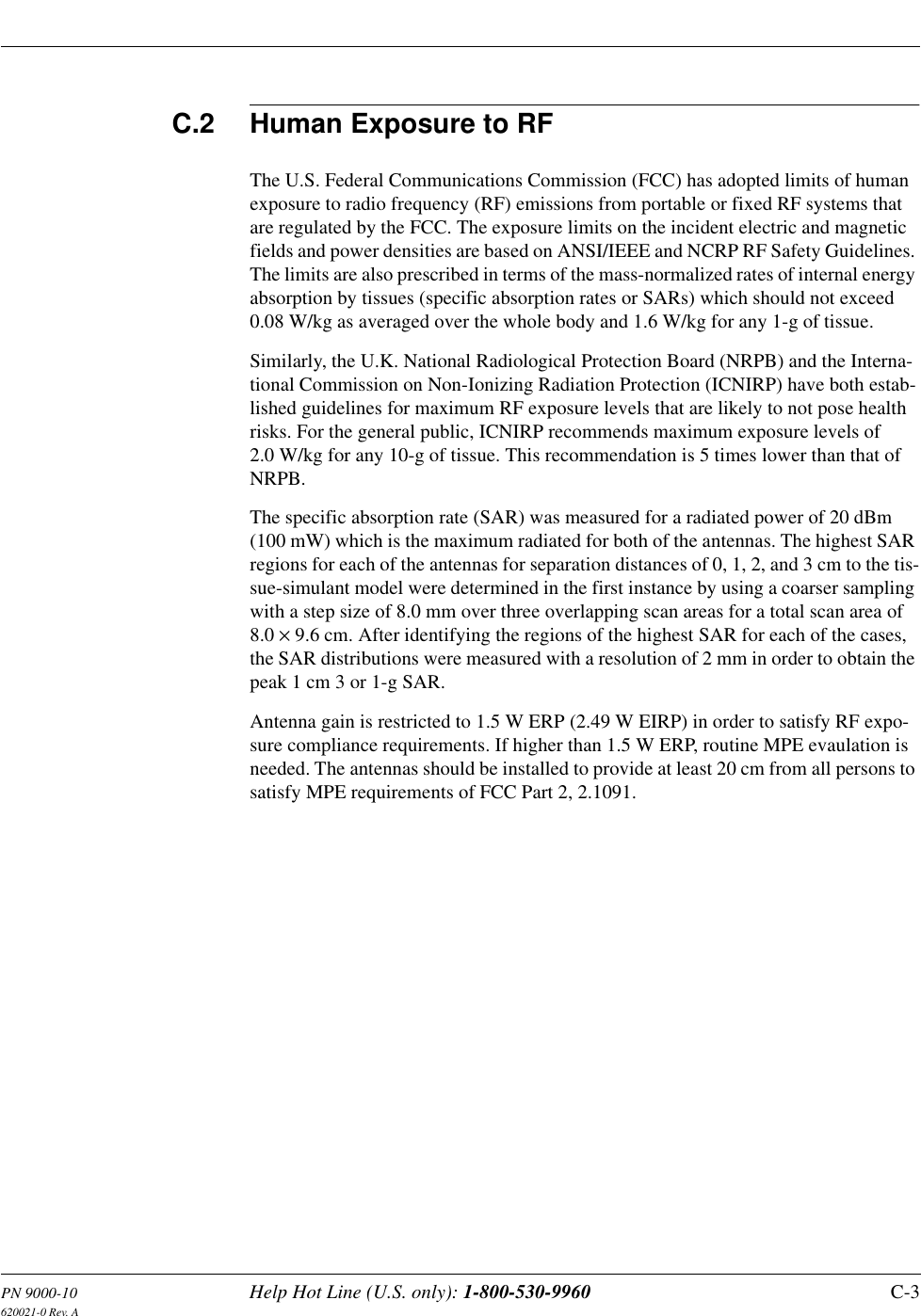 PN 9000-10 Help Hot Line (U.S. only): 1-800-530-9960 C-3620021-0 Rev. AC.2 Human Exposure to RFThe U.S. Federal Communications Commission (FCC) has adopted limits of human exposure to radio frequency (RF) emissions from portable or fixed RF systems that are regulated by the FCC. The exposure limits on the incident electric and magnetic fields and power densities are based on ANSI/IEEE and NCRP RF Safety Guidelines. The limits are also prescribed in terms of the mass-normalized rates of internal energy absorption by tissues (specific absorption rates or SARs) which should not exceed 0.08 W/kg as averaged over the whole body and 1.6 W/kg for any 1-g of tissue.Similarly, the U.K. National Radiological Protection Board (NRPB) and the Interna-tional Commission on Non-Ionizing Radiation Protection (ICNIRP) have both estab-lished guidelines for maximum RF exposure levels that are likely to not pose health risks. For the general public, ICNIRP recommends maximum exposure levels of 2.0 W/kg for any 10-g of tissue. This recommendation is 5 times lower than that of NRPB.The specific absorption rate (SAR) was measured for a radiated power of 20 dBm (100 mW) which is the maximum radiated for both of the antennas. The highest SAR regions for each of the antennas for separation distances of 0, 1, 2, and 3 cm to the tis-sue-simulant model were determined in the first instance by using a coarser sampling with a step size of 8.0 mm over three overlapping scan areas for a total scan area of 8.0 × 9.6 cm. After identifying the regions of the highest SAR for each of the cases, the SAR distributions were measured with a resolution of 2 mm in order to obtain the peak 1 cm 3 or 1-g SAR.Antenna gain is restricted to 1.5 W ERP (2.49 W EIRP) in order to satisfy RF expo-sure compliance requirements. If higher than 1.5 W ERP, routine MPE evaulation is needed. The antennas should be installed to provide at least 20 cm from all persons to satisfy MPE requirements of FCC Part 2, 2.1091.