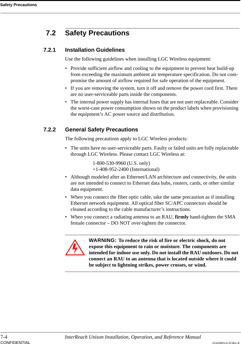 Safety Precautions7-4 InterReach Unison Installation, Operation, and Reference ManualCONFIDENTIAL D-620003-0-20 Rev K7.2 Safety Precautions7.2.1 Installation GuidelinesUse the following guidelines when installing LGC Wireless equipment:• Provide sufficient airflow and cooling to the equipment to prevent heat build-up from exceeding the maximum ambient air temperature specification. Do not com-promise the amount of airflow required for safe operation of the equipment.• If you are removing the system, turn it off and remove the power cord first. There are no user-serviceable parts inside the components.• The internal power supply has internal fuses that are not user replaceable. Consider the worst-case power consumption shown on the product labels when provisioning the equipment’s AC power source and distribution.7.2.2 General Safety PrecautionsThe following precautions apply to LGC Wireless products:• The units have no user-serviceable parts. Faulty or failed units are fully replaceable through LGC Wireless. Please contact LGC Wireless at:1-800-530-9960 (U.S. only)+1-408-952-2400 (International)• Although modeled after an Ethernet/LAN architecture and connectivity, the units are not intended to connect to Ethernet data hubs, routers, cards, or other similar data equipment.• When you connect the fiber optic cable, take the same precaution as if installing Ethernet network equipment. All optical fiber SC/APC connectors should be cleaned according to the cable manufacturer’s instructions.• When you connect a radiating antenna to an RAU, firmly hand-tighten the SMA female connector – DO NOT over-tighten the connector.WARNING: To reduce the risk of fire or electric shock, do not expose this equipment to rain or moisture. The components are intended for indoor use only. Do not install the RAU outdoors. Do not connect an RAU to an antenna that is located outside where it could be subject to lightning strikes, power crosses, or wind.