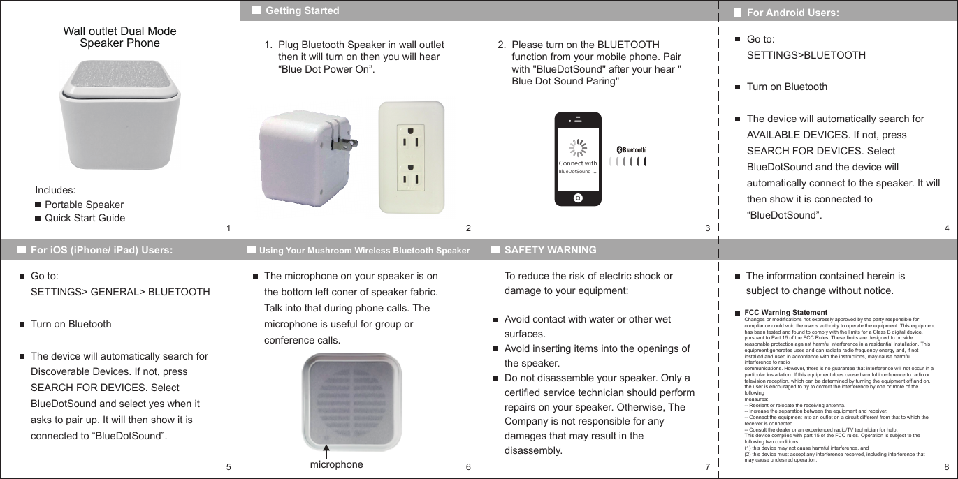 152 3 46 7 8Wall outlet Dual Mode Speaker PhoneIncludes:Portable SpeakerQuick Start GuideGetting StartedFor iOS (iPhone/ iPad) Users: Using Your Mushroom Wireless Bluetooth SpeakerPlug Bluetooth Speaker in wall outlet then it will turn on then you will hear &ldquo;Blue Dot Power On&rdquo;.1. Please turn on the BLUETOOTH function from your mobile phone. Pair with "BlueDotSound" after your hear " Blue Dot Sound Paring"2.For Android Users:Go to: SETTINGS>BLUETOOTHTurn on BluetoothThe device will automatically search for AVAILABLE DEVICES. If not, press SEARCH FOR DEVICES. Select BlueDotSound and the device will automatically connect to the speaker. It will then show it is connected to &ldquo;BlueDotSound&rdquo;.Go to:SETTINGS> GENERAL> BLUETOOTHTurn on BluetoothThe device will automatically search for Discoverable Devices. If not, press SEARCH FOR DEVICES. Select BlueDotSound and select yes when it asks to pair up. It will then show it is connected to &ldquo;BlueDotSound&rdquo;.SAFETY WARNINGThe microphone on your speaker is on the bottom left coner of speaker fabric. Talk into that during phone calls. The microphone is useful for group or conference calls.microphoneTo reduce the risk of electric shock or damage to your equipment:Avoid contact with water or other wet surfaces.Avoid inserting items into the openings of the speaker.Do not disassemble your speaker. Only a certified service technician should perform repairs on your speaker. Otherwise, The Company is not responsible for any damages that may result in the disassembly.The information contained herein is subject to change without notice.FCC Warning StatementChanges or modifications not expressly approved by the party responsible for compliance could void the user&rsquo;s authority to operate the equipment. This equipment has been tested and found to comply with the limits for a Class B digital device, pursuant to Part 15 of the FCC Rules. These limits are designed to provide reasonable protection against harmful interference in a residential installation. This equipment generates uses and can radiate radio frequency energy and, if not installed and used in accordance with the instructions, may cause harmful interference to radiocommunications. However, there is no guarantee that interference will not occur in a particular installation. If this equipment does cause harmful interference to radio or television reception, which can be determined by turning the equipment off and on, the user is encouraged to try to correct the interference by one or more of the followingmeasures:-- Reorient or relocate the receiving antenna.-- Increase the separation between the equipment and receiver.-- Connect the equipment into an outlet on a circuit different from that to which thereceiver is connected.-- Consult the dealer or an experienced radio/TV technician for help.This device complies with part 15 of the FCC rules. Operation is subject to the following two conditions (1) this device may not cause harmful interference, and(2) this device must accept any interference received, including interference that may cause undesired operation.Connect withBlueDotSound ...