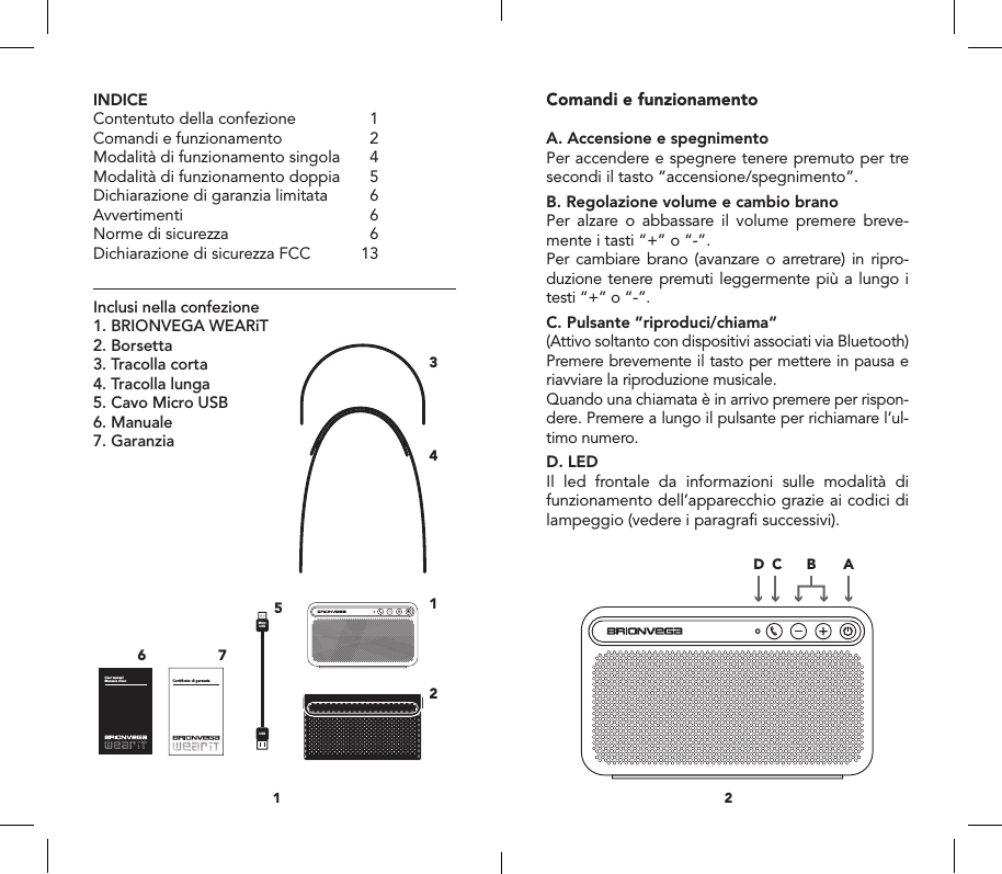 INDICEContentuto della confezione  1Comandi e funzionamento  2Modalit&agrave; di funzionamento singola  4Modalit&agrave; di funzionamento doppia  5Dichiarazione di garanzia limitata  6Avvertimenti 6Norme di sicurezza  6Dichiarazione di sicurezza FCC  13Inclusi nella confezione1. BRIONVEGA WEARiT2. Borsetta 3. Tracolla corta4. Tracolla lunga5. Cavo Micro USB6. Manuale7. GaranziaComandi e funzionamentoA. Accensione e spegnimentoPer accendere e spegnere tenere premuto per tre secondi il tasto &ldquo;accensione/spegnimento&rdquo;.B. Regolazione volume e cambio branoPer alzare o abbassare il volume premere breve-mente i tasti &ldquo;+&rdquo; o &ldquo;-&rdquo;.Per cambiare brano (avanzare o arretrare) in ripro-duzione tenere premuti leggermente pi&ugrave; a lungo i testi &ldquo;+&rdquo; o &ldquo;-&rdquo;.C. Pulsante &ldquo;riproduci/chiama&ldquo;(Attivo soltanto con dispositivi associati via Bluetooth)Premere brevemente il tasto per mettere in pausa e riavviare la riproduzione musicale. Quando una chiamata &egrave; in arrivo premere per rispon-dere. Premere a lungo il pulsante per richiamare l&rsquo;ul-timo numero.D. LEDIl led frontale da informazioni sulle modalit&agrave; di funzionamento dell&rsquo;apparecchio grazie ai codici di lampeggio (vedere i paragraﬁ successivi).21MicroUSBUSBUser manual Manuale d&rsquo;uso Certificato di garanziaMasterSlaveRIGHTLEFTPrincipaleSecondarioDESTRASINISTRAConnect withBRIONVEGAWEARiTUSBMicro USBAUX IN1756ABCD GEF234MicroUSBUSBUser manual Manuale d&rsquo;uso Certificato di garanziaMasterSlaveRIGHTLEFTPrincipaleSecondarioDESTRASINISTRAConnect withBRIONVEGAWEARiTUSBMicro USBAUX IN1756ABCD GEF234