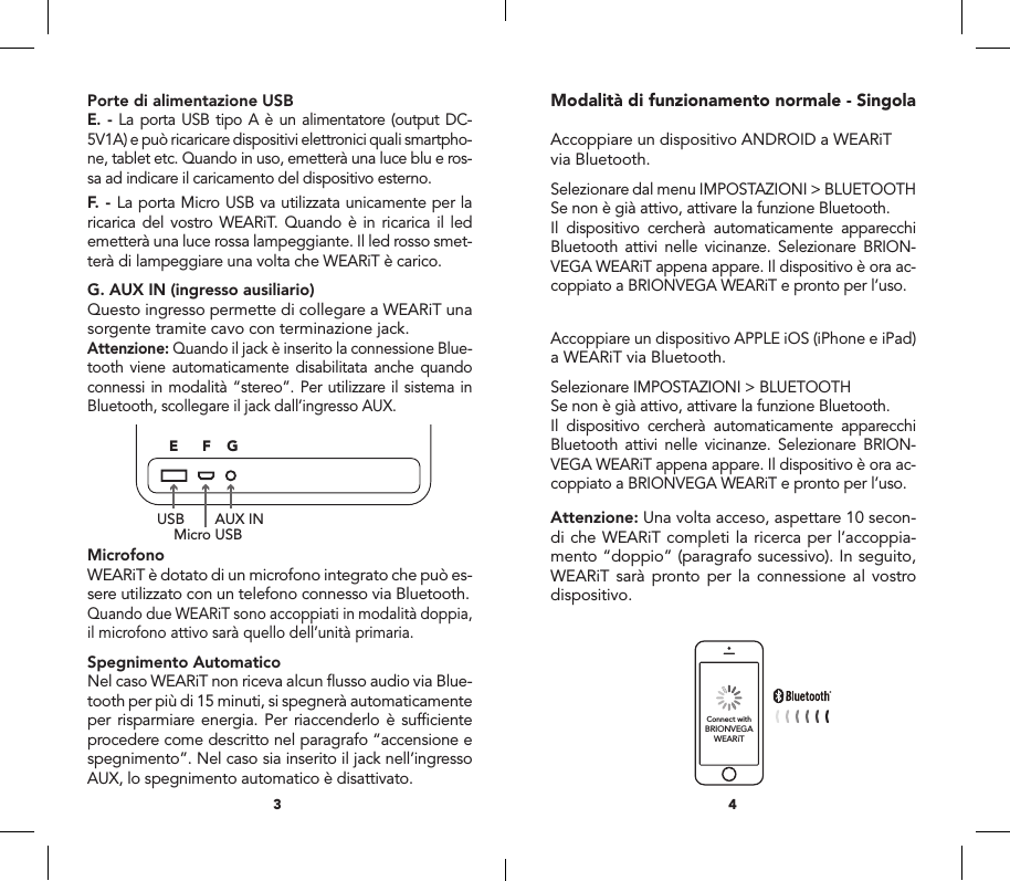 Porte di alimentazione USBE. - La porta USB tipo A &egrave; un alimentatore (output DC-5V1A) e pu&ograve; ricaricare dispositivi elettronici quali smartpho-ne, tablet etc. Quando in uso, emetter&agrave; una luce blu e ros-sa ad indicare il caricamento del dispositivo esterno.  F. - La porta Micro USB va utilizzata unicamente per la ricarica del vostro WEARiT. Quando &egrave; in ricarica il led emetter&agrave; una luce rossa lampeggiante. Il led rosso smet-ter&agrave; di lampeggiare una volta che WEARiT &egrave; carico.G. AUX IN (ingresso ausiliario)Questo ingresso permette di collegare a WEARiT una sorgente tramite cavo con terminazione jack.Attenzione: Quando il jack &egrave; inserito la connessione Blue-tooth viene automaticamente disabilitata anche quando connessi in modalit&agrave; &ldquo;stereo&rdquo;. Per utilizzare il sistema in Bluetooth, scollegare il jack dall&rsquo;ingresso AUX.MicrofonoWEARiT &egrave; dotato di un microfono integrato che pu&ograve; es-sere utilizzato con un telefono connesso via Bluetooth.Quando due WEARiT sono accoppiati in modalit&agrave; doppia, il microfono attivo sar&agrave; quello dell&rsquo;unit&agrave; primaria.Spegnimento AutomaticoNel caso WEARiT non riceva alcun ﬂusso audio via Blue-tooth per pi&ugrave; di 15 minuti, si spegner&agrave; automaticamente per risparmiare energia. Per riaccenderlo &egrave; sufﬁciente procedere come descritto nel paragrafo &ldquo;accensione e spegnimento&rdquo;. Nel caso sia inserito il jack nell&rsquo;ingresso AUX, lo spegnimento automatico &egrave; disattivato.Modalit&agrave; di funzionamento normale - SingolaAccoppiare un dispositivo ANDROID a WEARiTvia Bluetooth.Selezionare dal menu IMPOSTAZIONI > BLUETOOTHSe non &egrave; gi&agrave; attivo, attivare la funzione Bluetooth.Il dispositivo cercher&agrave; automaticamente apparecchi Bluetooth attivi nelle vicinanze. Selezionare BRION-VEGA WEARiT appena appare. Il dispositivo &egrave; ora ac-coppiato a BRIONVEGA WEARiT e pronto per l&rsquo;uso.Accoppiare un dispositivo APPLE iOS (iPhone e iPad)a WEARiT via Bluetooth.Selezionare IMPOSTAZIONI > BLUETOOTHSe non &egrave; gi&agrave; attivo, attivare la funzione Bluetooth.Il dispositivo cercher&agrave; automaticamente apparecchi Bluetooth attivi nelle vicinanze. Selezionare BRION-VEGA WEARiT appena appare. Il dispositivo &egrave; ora ac-coppiato a BRIONVEGA WEARiT e pronto per l&rsquo;uso.Attenzione: Una volta acceso, aspettare 10 secon-di che WEARiT completi la ricerca per l&rsquo;accoppia-mento &ldquo;doppio&rdquo; (paragrafo sucessivo). In seguito, WEARiT sar&agrave; pronto per la connessione al vostro dispositivo.43MicroUSBUSBUser manual Manuale d&rsquo;uso Certificato di garanziaMasterSlaveRIGHTLEFTPrincipaleSecondarioDESTRASINISTRAConnect withBRIONVEGAWEARiTUSBMicro USBAUX IN1756ABCD GEF234MicroUSBUSBUser manual Manuale d&rsquo;uso Certificato di garanziaMasterSlaveRIGHTLEFTPrincipaleSecondarioDESTRASINISTRAConnect withBRIONVEGAWEARiTUSBMicro USBAUX IN1756ABCD GEF234