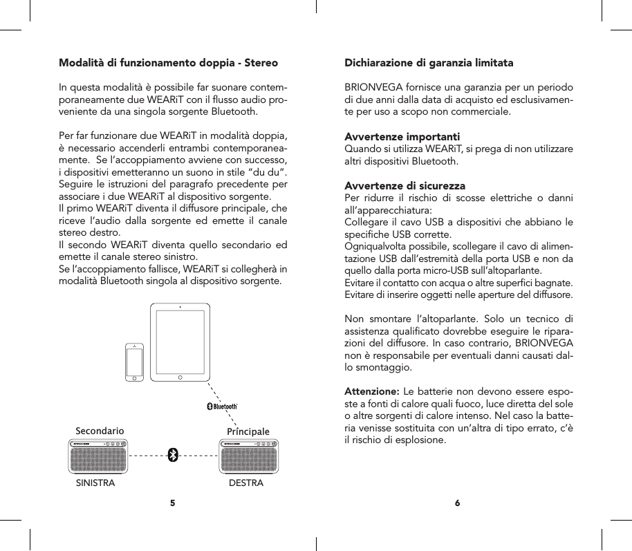Modalit&agrave; di funzionamento doppia - StereoIn questa modalit&agrave; &egrave; possibile far suonare contem-poraneamente due WEARiT con il ﬂusso audio pro-veniente da una singola sorgente Bluetooth.Per far funzionare due WEARiT in modalit&agrave; doppia, &egrave; necessario accenderli entrambi contemporanea-mente.  Se l&rsquo;accoppiamento avviene con successo, i dispositivi emetteranno un suono in stile &ldquo;du du&rdquo;. Seguire le istruzioni del paragrafo precedente per associare i due WEARiT al dispositivo sorgente.Il primo WEARiT diventa il diffusore principale, che riceve l&rsquo;audio dalla sorgente ed emette il canale stereo destro.Il secondo WEARiT diventa quello secondario ed emette il canale stereo sinistro.Se l&rsquo;accoppiamento fallisce, WEARiT si collegher&agrave; in modalit&agrave; Bluetooth singola al dispositivo sorgente.Dichiarazione di garanzia limitataBRIONVEGA fornisce una garanzia per un periodo di due anni dalla data di acquisto ed esclusivamen-te per uso a scopo non commerciale.Avvertenze importantiQuando si utilizza WEARiT, si prega di non utilizzare altri dispositivi Bluetooth.Avvertenze di sicurezzaPer ridurre il rischio di scosse elettriche o danni all&rsquo;apparecchiatura:Collegare il cavo USB a dispositivi che abbiano le speciﬁche USB corrette.Ogniqualvolta possibile, scollegare il cavo di alimen-tazione USB dall&rsquo;estremit&agrave; della porta USB e non da quello dalla porta micro-USB sull&rsquo;altoparlante.Evitare il contatto con acqua o altre superﬁci bagnate.Evitare di inserire oggetti nelle aperture del diffusore.Non smontare l&rsquo;altoparlante. Solo un tecnico di assistenza qualiﬁcato dovrebbe eseguire le ripara-zioni del diffusore. In caso contrario, BRIONVEGA non &egrave; responsabile per eventuali danni causati dal-lo smontaggio.Attenzione: Le batterie non devono essere espo-ste a fonti di calore quali fuoco, luce diretta del sole o altre sorgenti di calore intenso. Nel caso la batte-ria venisse sostituita con un&rsquo;altra di tipo errato, c&rsquo;&egrave; il rischio di esplosione.65MicroUSBUSBUser manual Manuale d&rsquo;uso Certificato di garanziaMasterSlaveRIGHTLEFTPrincipaleSecondarioDESTRASINISTRAConnect withBRIONVEGAWEARiTUSBMicro USBAUX IN1756ABCD GEF234