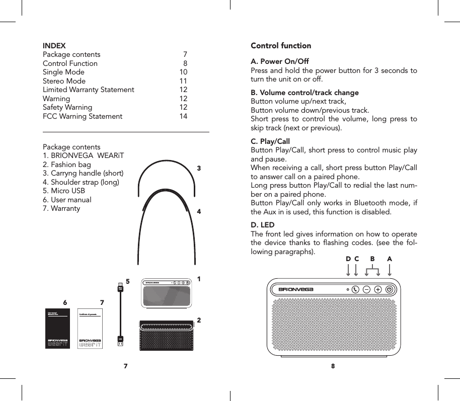 INDEXPackage contents  7Control Function  8Single Mode  10Stereo Mode  11Limited Warranty Statement  12Warning 12Safety Warning  12FCC Warning Statement  14Package contents1. BRIONVEGA  WEARiT2. Fashion bag  3. Carryng handle (short)4. Shoulder strap (long)5. Micro USB6. User manual7. WarrantyControl functionA. Power On/OffPress and hold the power button for 3 seconds to turn the unit on or off.B. Volume control/track changeButton volume up/next track,Button volume down/previous track. Short press to control the volume, long press to skip track (next or previous).C. Play/CallButton Play/Call, short press to control music play and pause. When receiving a call, short press button Play/Call to answer call on a paired phone. Long press button Play/Call to redial the last num-ber on a paired phone.Button Play/Call only works in Bluetooth mode, if the Aux in is used, this function is disabled.D. LEDThe front led gives information on how to operate the device thanks to ﬂashing codes. (see the fol-lowing paragraphs). 87MicroUSBUSBUser manual Manuale d&rsquo;uso Certificato di garanziaMasterSlaveRIGHTLEFTPrincipaleSecondarioDESTRASINISTRAConnect withBRIONVEGAWEARiTUSBMicro USBAUX IN1756ABCD GEF234MicroUSBUSBUser manual Manuale d&rsquo;uso Certificato di garanziaMasterSlaveRIGHTLEFTPrincipaleSecondarioDESTRASINISTRAConnect withBRIONVEGAWEARiTUSBMicro USBAUX IN1756ABCD GEF234