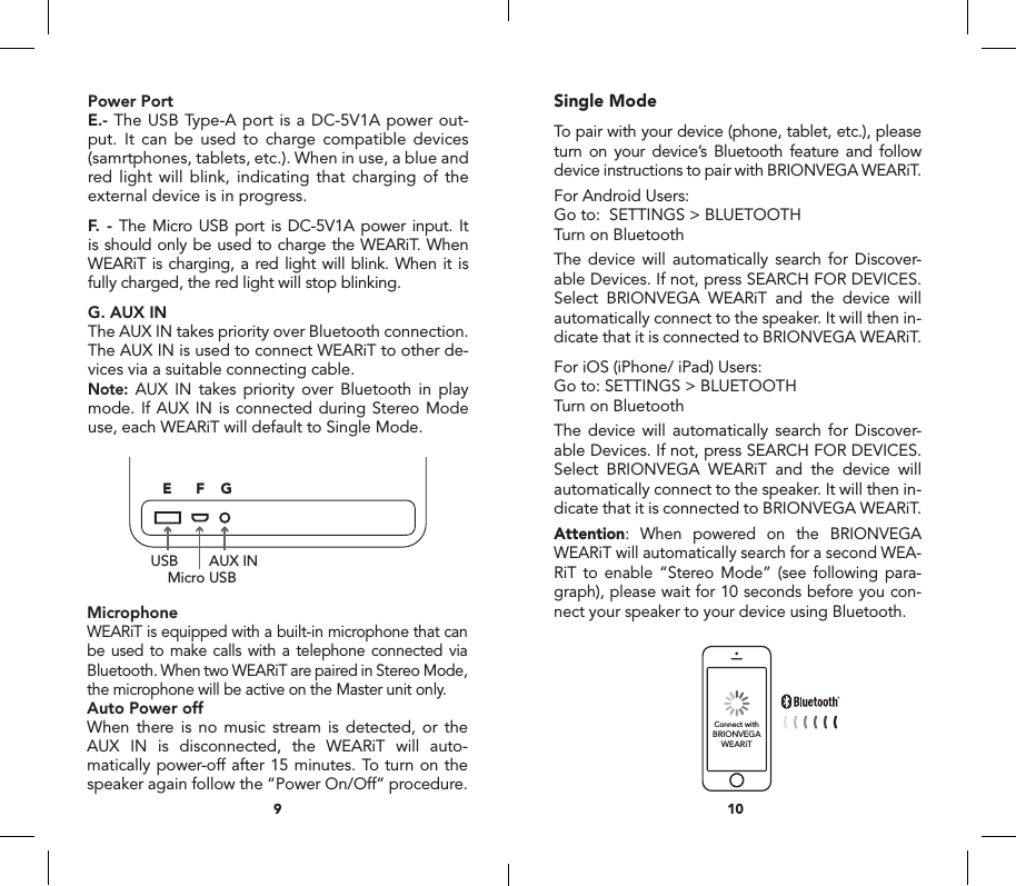 Single ModeTo pair with your device (phone, tablet, etc.), please turn on your device&rsquo;s Bluetooth feature and follow device instructions to pair with BRIONVEGA WEARiT.For Android Users:Go to:  SETTINGS > BLUETOOTHTurn on BluetoothThe device will automatically search for Discover-able Devices. If not, press SEARCH FOR DEVICES. Select BRIONVEGA WEARiT and the device will automatically connect to the speaker. It will then in-dicate that it is connected to BRIONVEGA WEARiT.For iOS (iPhone/ iPad) Users:Go to: SETTINGS > BLUETOOTHTurn on BluetoothThe device will automatically search for Discover-able Devices. If not, press SEARCH FOR DEVICES. Select BRIONVEGA WEARiT and the device will automatically connect to the speaker. It will then in-dicate that it is connected to BRIONVEGA WEARiT.Attention: When powered on the BRIONVEGA WEARiT will automatically search for a second WEA-RiT to enable &ldquo;Stereo Mode&rdquo; (see following para-graph), please wait for 10 seconds before you con-nect your speaker to your device using Bluetooth.Power PortE.- The USB Type-A port is a DC-5V1A power out-put. It can be used to charge compatible devices (samrtphones, tablets, etc.). When in use, a blue and red light will blink, indicating that charging of the external device is in progress.F. - The Micro USB port is DC-5V1A power input. It is should only be used to charge the WEARiT. When WEARiT is charging, a red light will blink. When it is fully charged, the red light will stop blinking. G. AUX INThe AUX IN takes priority over Bluetooth connection. The AUX IN is used to connect WEARiT to other de-vices via a suitable connecting cable. Note: AUX IN takes priority over Bluetooth in play mode. If AUX IN is connected during Stereo Mode use, each WEARiT will default to Single Mode.MicrophoneWEARiT is equipped with a built-in microphone that can be used to make calls with a telephone connected via Bluetooth. When two WEARiT are paired in Stereo Mode, the microphone will be active on the Master unit only.Auto Power offWhen there is no music stream is detected, or the AUX IN is disconnected, the WEARiT will auto-matically power-off after 15 minutes. To turn on the speaker again follow the &ldquo;Power On/Off&rdquo; procedure.109MicroUSBUSBUser manual Manuale d&rsquo;uso Certificato di garanziaMasterSlaveRIGHTLEFTPrincipaleSecondarioDESTRASINISTRAConnect withBRIONVEGAWEARiTUSBMicro USBAUX IN1756ABCD GEF234MicroUSBUSBUser manual Manuale d&rsquo;uso Certificato di garanziaMasterSlaveRIGHTLEFTPrincipaleSecondarioDESTRASINISTRAConnect withBRIONVEGAWEARiTUSBMicro USBAUX IN1756ABCD GEF234