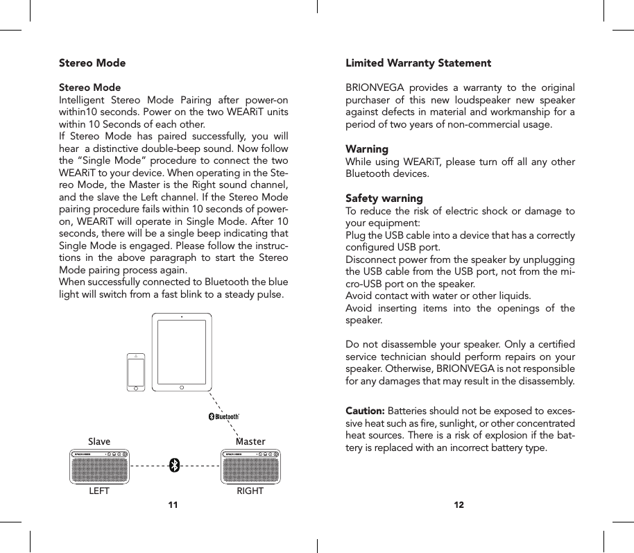 Stereo ModeStereo ModeIntelligent Stereo Mode Pairing after power-on within10 seconds. Power on the two WEARiT units within 10 Seconds of each other.If Stereo Mode has paired successfully, you will hear  a distinctive double-beep sound. Now follow the &ldquo;Single Mode&rdquo; procedure to connect the two WEARiT to your device. When operating in the Ste-reo Mode, the Master is the Right sound channel, and the slave the Left channel. If the Stereo Mode pairing procedure fails within 10 seconds of power-on, WEARiT will operate in Single Mode. After 10 seconds, there will be a single beep indicating that Single Mode is engaged. Please follow the instruc-tions in the above paragraph to start the Stereo Mode pairing process again. When successfully connected to Bluetooth the blue light will switch from a fast blink to a steady pulse.Limited Warranty StatementBRIONVEGA provides a warranty to the original purchaser of this new loudspeaker new speaker against defects in material and workmanship for a period of two years of non-commercial usage.WarningWhile using WEARiT, please turn off all any other Bluetooth devices. Safety warningTo reduce the risk of electric shock or damage to your equipment:Plug the USB cable into a device that has a correctly conﬁgured USB port.Disconnect power from the speaker by unplugging the USB cable from the USB port, not from the mi-cro-USB port on the speaker.Avoid contact with water or other liquids.Avoid inserting items into the openings of the speaker.Do not disassemble your speaker. Only a certiﬁed service technician should perform repairs on your speaker. Otherwise, BRIONVEGA is not responsible for any damages that may result in the disassembly.Caution: Batteries should not be exposed to exces-sive heat such as ﬁre, sunlight, or other concentrated heat sources. There is a risk of explosion if the bat-tery is replaced with an incorrect battery type.1211MicroUSBUSBUser manual Manuale d&rsquo;uso Certificato di garanziaMasterSlaveRIGHTLEFTPrincipaleSecondarioDESTRASINISTRAConnect withBRIONVEGAWEARiTUSBMicro USBAUX IN1756ABCD GEF234