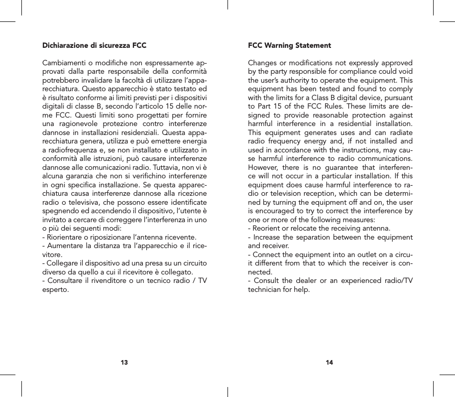 FCC Warning StatementChanges or modiﬁcations not expressly approved by the party responsible for compliance could void the user&rsquo;s authority to operate the equipment. This equipment has been tested and found to comply with the limits for a Class B digital device, pursuant to Part 15 of the FCC Rules. These limits are de-signed to provide reasonable protection against harmful interference in a residential installation. This equipment generates uses and can radiate radio frequency energy and, if not installed and used in accordance with the instructions, may cau-se harmful interference to radio communications. However, there is no guarantee that interferen-ce will not occur in a particular installation. If this equipment does cause harmful interference to ra-dio or television reception, which can be determi-ned by turning the equipment off and on, the user is encouraged to try to correct the interference by one or more of the following measures:- Reorient or relocate the receiving antenna.- Increase the separation between the equipment and receiver.- Connect the equipment into an outlet on a circu-it different from that to which the receiver is con-nected.- Consult the dealer or an experienced radio/TV technician for help.Dichiarazione di sicurezza FCCCambiamenti o modiﬁche non espressamente ap-provati dalla parte responsabile della conformit&agrave; potrebbero invalidare la facolt&agrave; di utilizzare l&rsquo;appa-recchiatura. Questo apparecchio &egrave; stato testato ed &egrave; risultato conforme ai limiti previsti per i dispositivi digitali di classe B, secondo l&rsquo;articolo 15 delle nor-me FCC. Questi limiti sono progettati per fornire una ragionevole protezione contro interferenze dannose in installazioni residenziali. Questa appa-recchiatura genera, utilizza e pu&ograve; emettere energia a radiofrequenza e, se non installato e utilizzato in conformit&agrave; alle istruzioni, pu&ograve; causare interferenze dannose alle comunicazioni radio. Tuttavia, non vi &egrave; alcuna garanzia che non si veriﬁchino interferenze in ogni speciﬁca installazione. Se questa apparec-chiatura causa interferenze dannose alla ricezione radio o televisiva, che possono essere identiﬁcate spegnendo ed accendendo il dispositivo, l&rsquo;utente &egrave; invitato a cercare di correggere l&rsquo;interferenza in uno o pi&ugrave; dei seguenti modi:- Riorientare o riposizionare l&rsquo;antenna ricevente.- Aumentare la distanza tra l&rsquo;apparecchio e il rice-vitore. - Collegare il dispositivo ad una presa su un circuito diverso da quello a cui il ricevitore &egrave; collegato.- Consultare il rivenditore o un tecnico radio / TV esperto.1413