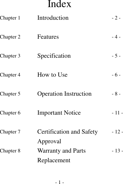  - 1 -Index Chapter 1  Introduction  - 2 - Chapter 2  Features  - 4 - Chapter 3  Specification  - 5 - Chapter 4  How to Use  - 6 - Chapter 5  Operation Instruction  - 8 - Chapter 6    Important Notice  - 11 - Chapter 7  Certification and Safety Approval - 12 - Chapter 8  Warranty and Parts Replacement - 13 -    