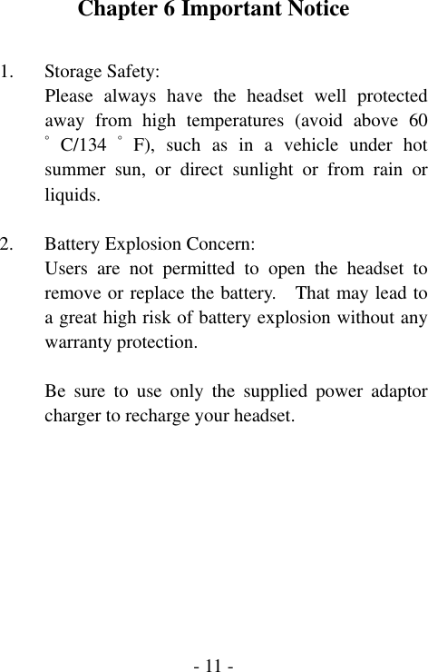  - 11 -Chapter 6 Important Notice  1. Storage Safety: Please always have the headset well protected away from high temperatures (avoid above 60ﾟ C/134 ﾟ F), such as in a vehicle under hot summer sun, or direct sunlight or from rain or liquids.  2. Battery Explosion Concern: Users are not permitted to open the headset to remove or replace the battery.    That may lead to a great high risk of battery explosion without any warranty protection.  Be sure to use only the supplied power adaptor charger to recharge your headset.  