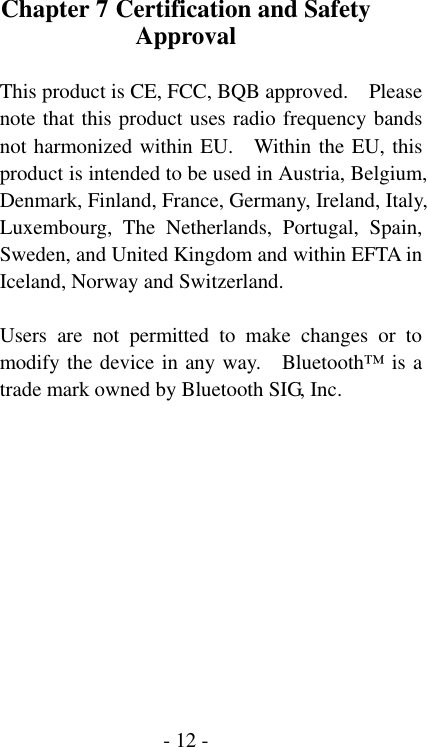  - 12 -Chapter 7 Certification and Safety Approval  This product is CE, FCC, BQB approved.    Please note that this product uses radio frequency bands not harmonized within EU.    Within the EU, this product is intended to be used in Austria, Belgium, Denmark, Finland, France, Germany, Ireland, Italy, Luxembourg, The Netherlands, Portugal, Spain, Sweden, and United Kingdom and within EFTA in Iceland, Norway and Switzerland.  Users are not permitted to make changes or to modify the device in any way.    Bluetooth&trade; is a trade mark owned by Bluetooth SIG, Inc. 