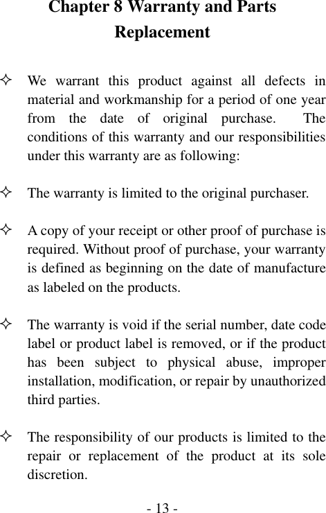  - 13 -Chapter 8 Warranty and Parts Replacement   We warrant this product against all defects in material and workmanship for a period of one year from the date of original purchase.  The conditions of this warranty and our responsibilities under this warranty are as following:   The warranty is limited to the original purchaser.   A copy of your receipt or other proof of purchase is required. Without proof of purchase, your warranty is defined as beginning on the date of manufacture as labeled on the products.   The warranty is void if the serial number, date code label or product label is removed, or if the product has been subject to physical abuse, improper installation, modification, or repair by unauthorized third parties.   The responsibility of our products is limited to the repair or replacement of the product at its sole discretion. 