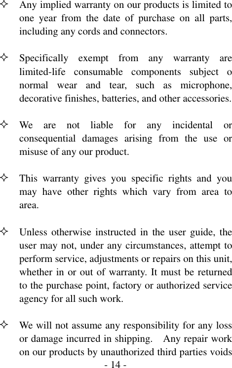  - 14 - Any implied warranty on our products is limited to one year from the date of purchase on all parts, including any cords and connectors.   Specifically exempt from any warranty are limited-life consumable components subject o normal wear and tear, such as microphone, decorative finishes, batteries, and other accessories.   We are not liable for any incidental or consequential damages arising from the use or misuse of any our product.   This warranty gives you specific rights and you may have other rights which vary from area to area.   Unless otherwise instructed in the user guide, the user may not, under any circumstances, attempt to perform service, adjustments or repairs on this unit, whether in or out of warranty. It must be returned to the purchase point, factory or authorized service agency for all such work.   We will not assume any responsibility for any loss or damage incurred in shipping.    Any repair work on our products by unauthorized third parties voids 
