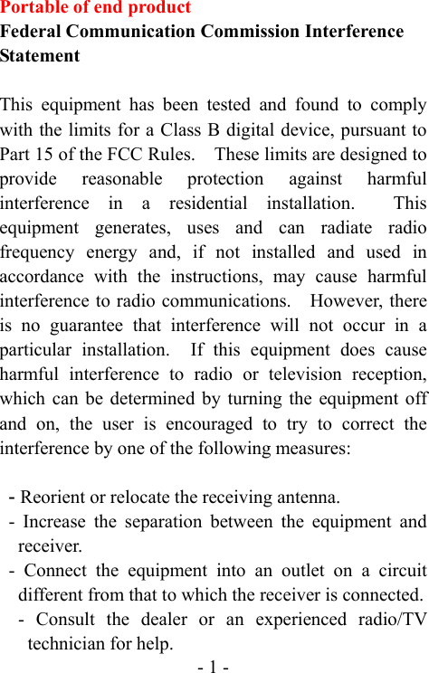  - 1 -Portable of end product Federal Communication Commission Interference Statement  This equipment has been tested and found to comply with the limits for a Class B digital device, pursuant to Part 15 of the FCC Rules.    These limits are designed to provide reasonable protection against harmful interference in a residential installation.  This equipment generates, uses and can radiate radio frequency energy and, if not installed and used in accordance with the instructions, may cause harmful interference to radio communications.    However, there is no guarantee that interference will not occur in a particular installation.  If this equipment does cause harmful interference to radio or television reception, which can be determined by turning the equipment off and on, the user is encouraged to try to correct the interference by one of the following measures:  - Reorient or relocate the receiving antenna. - Increase the separation between the equipment and receiver. - Connect the equipment into an outlet on a circuit different from that to which the receiver is connected. - Consult the dealer or an experienced radio/TV technician for help. 