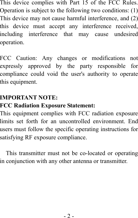  - 2 -This device complies with Part 15 of the FCC Rules. Operation is subject to the following two conditions: (1) This device may not cause harmful interference, and (2) this device must accept any interference received, including interference that may cause undesired operation.  FCC Caution: Any changes or modifications not expressly approved by the party responsible for compliance could void the user's authority to operate this equipment.  IMPORTANT NOTE: FCC Radiation Exposure Statement: This equipment complies with FCC radiation exposure limits set forth for an uncontrolled environment. End users must follow the specific operating instructions for satisfying RF exposure compliance.  This transmitter must not be co-located or operating in conjunction with any other antenna or transmitter.    