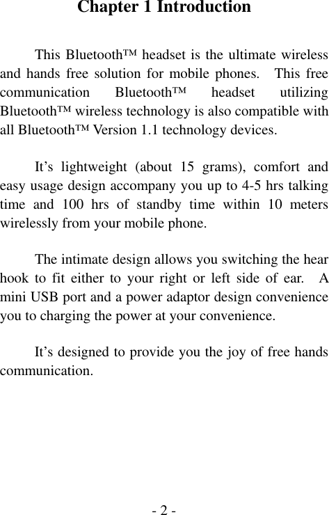  - 2 -Chapter 1 Introduction  This Bluetooth&trade; headset is the ultimate wireless and hands free solution for mobile phones.  This free communication Bluetooth&trade; headset utilizing Bluetooth&trade; wireless technology is also compatible with all Bluetooth&trade; Version 1.1 technology devices.  It&rsquo;s lightweight (about 15 grams), comfort and easy usage design accompany you up to 4-5 hrs talking time and 100 hrs of standby time within 10 meters wirelessly from your mobile phone.      The intimate design allows you switching the hear hook to fit either to your right or left side of ear.  A mini USB port and a power adaptor design convenience you to charging the power at your convenience.    It&rsquo;s designed to provide you the joy of free hands communication.     