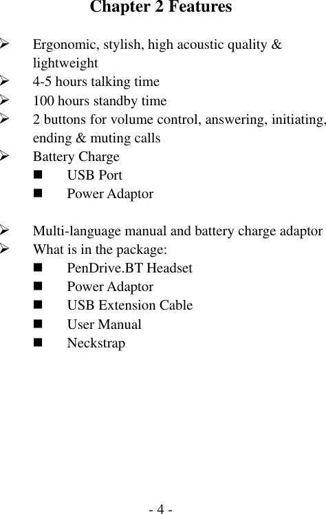  - 4 -Chapter 2 Features  &frac34; Ergonomic, stylish, high acoustic quality &amp; lightweight &frac34; 4-5 hours talking time &frac34; 100 hours standby time &frac34; 2 buttons for volume control, answering, initiating, ending &amp; muting calls &frac34; Battery Charge  USB Port  Power Adaptor  &frac34; Multi-language manual and battery charge adaptor &frac34; What is in the package:  PenDrive.BT Headset  Power Adaptor  USB Extension Cable  User Manual  Neckstrap  