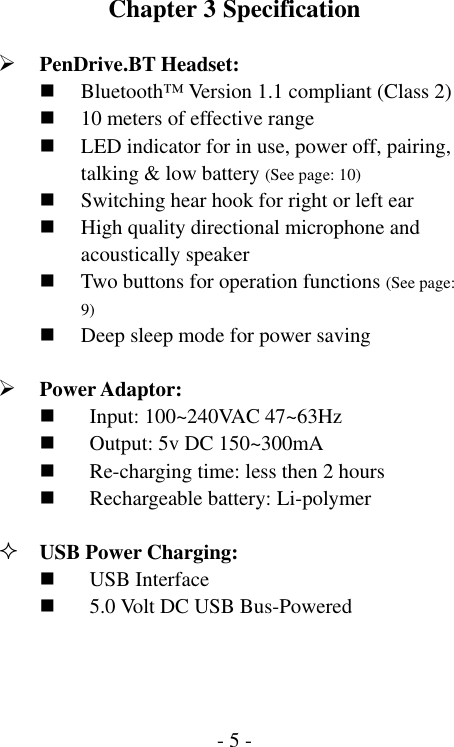  - 5 -Chapter 3 Specification  &frac34; PenDrive.BT Headset:  Bluetooth&trade; Version 1.1 compliant (Class 2)  10 meters of effective range  LED indicator for in use, power off, pairing, talking &amp; low battery (See page: 10)  Switching hear hook for right or left ear  High quality directional microphone and acoustically speaker  Two buttons for operation functions (See page: 9)  Deep sleep mode for power saving  &frac34; Power Adaptor:  Input: 100~240VAC 47~63Hz  Output: 5v DC 150~300mA  Re-charging time: less then 2 hours  Rechargeable battery: Li-polymer     USB Power Charging:  USB Interface  5.0 Volt DC USB Bus-Powered 