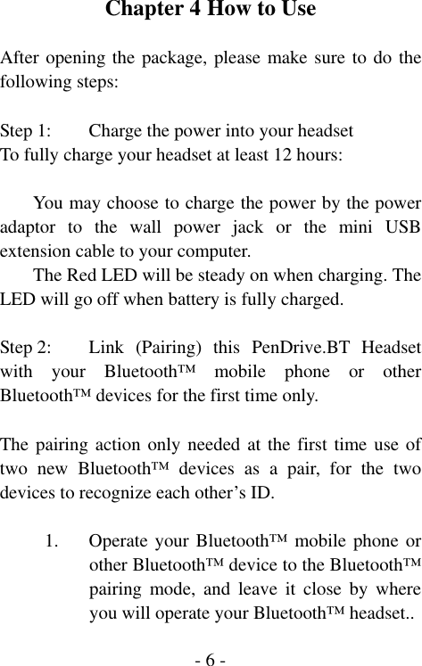  - 6 -Chapter 4 How to Use  After opening the package, please make sure to do the following steps:  Step 1:  Charge the power into your headset To fully charge your headset at least 12 hours:  You may choose to charge the power by the power adaptor to the wall power jack or the mini USB extension cable to your computer. The Red LED will be steady on when charging. The LED will go off when battery is fully charged.  Step 2:  Link  (Pairing)  this PenDrive.BT Headset with your Bluetooth&trade; mobile phone or other Bluetooth&trade; devices for the first time only.    The pairing action only needed at the first time use of two new Bluetooth&trade; devices as a pair, for the two devices to recognize each other&rsquo;s ID.  1. Operate your Bluetooth&trade; mobile phone or other Bluetooth&trade; device to the Bluetooth&trade; pairing mode, and leave it close by where you will operate your Bluetooth&trade; headset.. 