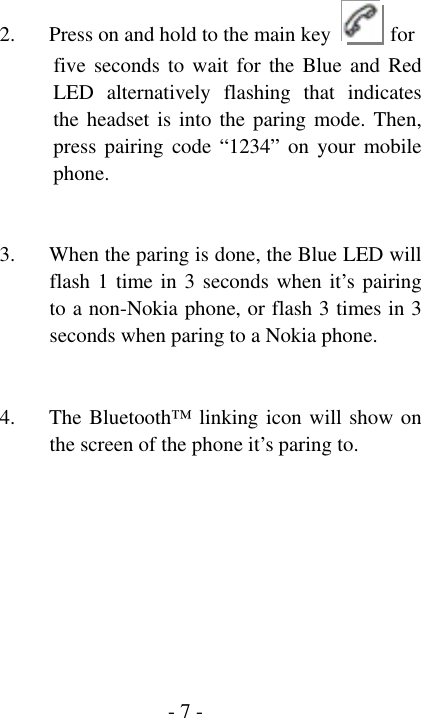  - 7 - 2. Press on and hold to the main key   for            five seconds to wait for the Blue and Red LED alternatively flashing that indicates the headset is into the paring mode. Then, press pairing code &ldquo;1234&rdquo; on your mobile phone.   3. When the paring is done, the Blue LED will flash 1 time in 3 seconds when it&rsquo;s pairing to a non-Nokia phone, or flash 3 times in 3 seconds when paring to a Nokia phone.     4. The Bluetooth&trade; linking icon will show on the screen of the phone it&rsquo;s paring to.        