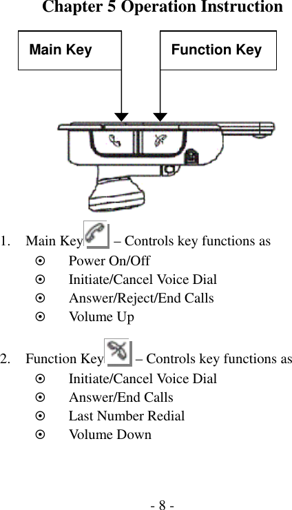  - 8 -Chapter 5 Operation Instruction     1. Main Key   &ndash; Controls key functions as ~ Power On/Off ~ Initiate/Cancel Voice Dial ~ Answer/Reject/End Calls ~ Volu me Up  2. Function Key   &ndash; Controls key functions as ~ Initiate/Cancel Voice Dial ~ Answer/End Calls ~ Last Number Redial ~ Volu me Down Main Key  Function Key