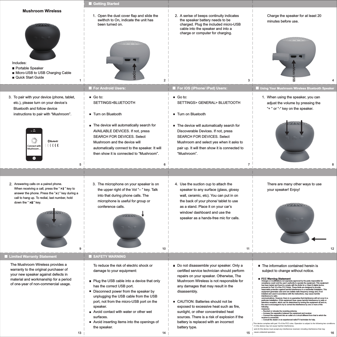 15923467810 11 1213 14 15 16openMushroom WirelessIncludes:Portable SpeakerMicro-USB to USB Charging CableQuick Start GuideGetting StartedFor Android Users: For iOS (iPhone/ iPad) Users: Using Your Mushroom Wireless Bluetooth SpeakerOpen the dust cover flap and slide the swithch to On, indicate the unit has been turned on.1. A serise of beeps continuity indicates the speaker battery needs to be charged. Plug the included micro-USB cable into the speaker and into a charge or computer for charging.Charge the speaker for at least 20 minutes before use.2.To pair with your device (phone, tablet, etc.), please turn on your device&rsquo;s Bluetooth and follow device instructions to pair with &ldquo;Mushroom&rdquo;.Go to:SETTINGS>BLUETOOTHTurn on BluetoothThe device will automatically search for AVAILABLE DEVICES. If not, press SEARCH FOR DEVICES. Select Mushroom and the device will automatically connect to the speaker. It will then show it is connected to &ldquo;Mushroom&rdquo;.Go to:SETTINGS> GENERAL> BLUETOOTHTurn on BluetoothThe device will automatically search for Discoverable Devices. If not, press SEARCH FOR DEVICES. Select Mushroom and select yes when it asks to pair up. It will then show it is connected to &ldquo;Mushroom&rdquo;.3. When using the speaker, you can adjust the volume by pressing the &ldquo;+ &ldquo; or &ldquo;-&ldquo; key on the speaker.1.Micro USBSAFETY WARNINGLimited Warranty StatementThe microphone on your speaker is on the upper right of the Vol &rdquo;&ndash; &rdquo; key. Talk into that during phone calls. The microphone is useful for group or conference calls.3. Use the suction cup to attach the speaker to any surface (glass, glossy wall, ceramic, etc). You can put in on the back of your phone/ tablet to use as a stand. Place it on your car&rsquo;s window/ dashboard and use the speaker as a hands-free mic for calls. There are many other ways to use your speaker! Enjoy!4.Answering calls on a paired phone. When receiving a call, press the &ldquo;      &rdquo; key to answer the phone. Press the &rdquo;     &rdquo; key during a call to hang up. To redial, last number, hold down the &ldquo;      &rdquo; key.2.The Mushroom Wireless provides a warranty to the original purchaser of your new speaker against defects in material and workmanship for a period of one-year of non-commercial usage.To reduce the risk of electric shock or damage to your equipment:Plug the USB cable into a device that only has the correct USB port.Disconnect power from the speaker by unplugging the USB cable from the USB port, not from the micro-USB port on the speaker.Avoid contact with water or other wet surfaces.Avoid inserting items into the openings of the speaker.Do not disassemble your speaker. Only a certified service technician should perform repairs on your speaker. Otherwise, The Mushroom Wireless is not responsible for any damages that may result in the disassembly.CAUTION: Batteries should not be exposed to excessive heat such as fire, sunlight, or other concentrated heat sources. There is a risk of explosion if the battery is replaced with an incorrect battery type.The information contained herein is subject to change without notice.FCC Warning StatementChanges or modifications not expressly approved by the party responsible for compliance could void the user&rsquo;s authority to operate the equipment. This equipment has been tested and found to comply with the limits for a Class B digital device, pursuant to Part 15 of the FCC Rules. These limits are designed to provide reasonable protection against harmful interference in a residential installation. This equipment generates uses and can radiate radio frequency energy and, if not installed and used in accordance with the instructions, may cause harmful interference to radiocommunications. However, there is no guarantee that interference will not occur in a particular installation. If this equipment does cause harmful interference to radio or television reception, which can be determined by turning the equipment off and on, the user is encouraged to try to correct the interference by one or more of the followingmeasures:-- Reorient or relocate the receiving antenna.-- Increase the separation between the equipment and receiver.-- Connect the equipment into an outlet on a circuit different from that to which thereceiver is connected.-- Consult the dealer or an experienced radio/TV technician for help.Connect withMushroom ...This device complies with part 15 of the FCC rules. Operation is subject to the following two conditions: (1) this device may not cause harmful interference, and (2) this device must accept any interference received, including interference that may cause undesired operation.
