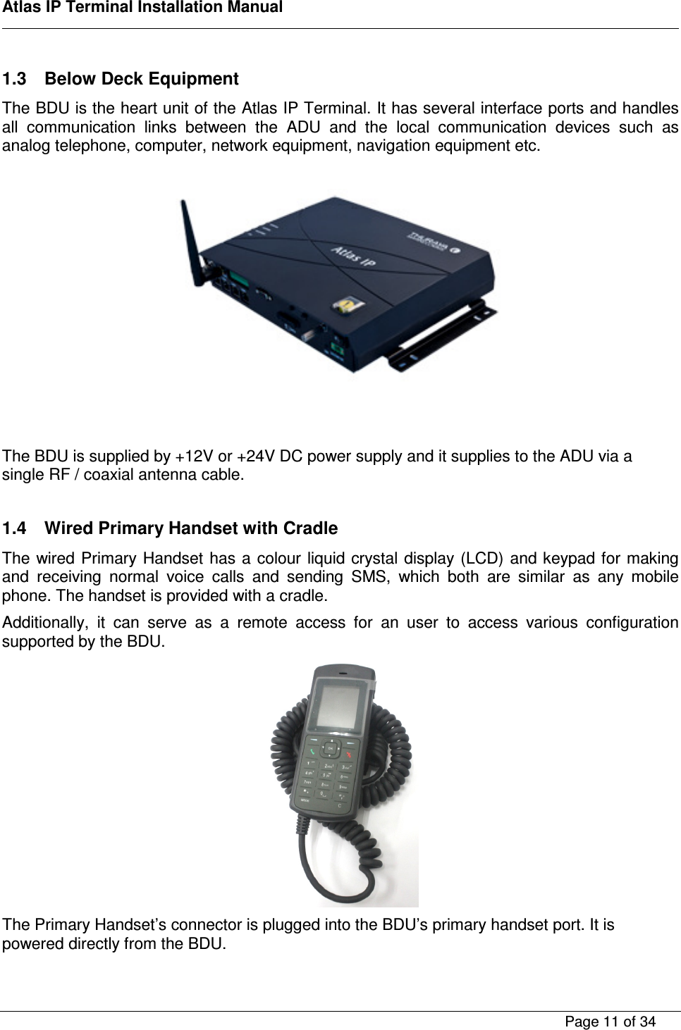    Atlas IP Terminal Installation Manual        Page 11 of 34    1.3  Below Deck Equipment The BDU is the heart unit of the Atlas IP Terminal. It has several interface ports and handles all  communication  links  between  the  ADU  and  the  local  communication  devices  such  as analog telephone, computer, network equipment, navigation equipment etc.      The BDU is supplied by +12V or +24V DC power supply and it supplies to the ADU via a single RF / coaxial antenna cable.  1.4  Wired Primary Handset with Cradle The wired Primary Handset has a colour liquid crystal display (LCD) and keypad for making and  receiving  normal  voice  calls  and  sending  SMS,  which  both  are  similar  as  any  mobile phone. The handset is provided with a cradle. Additionally,  it  can  serve  as  a  remote  access  for  an  user  to  access  various  configuration supported by the BDU.  The Primary Handset&rsquo;s connector is plugged into the BDU&rsquo;s primary handset port. It is powered directly from the BDU. 