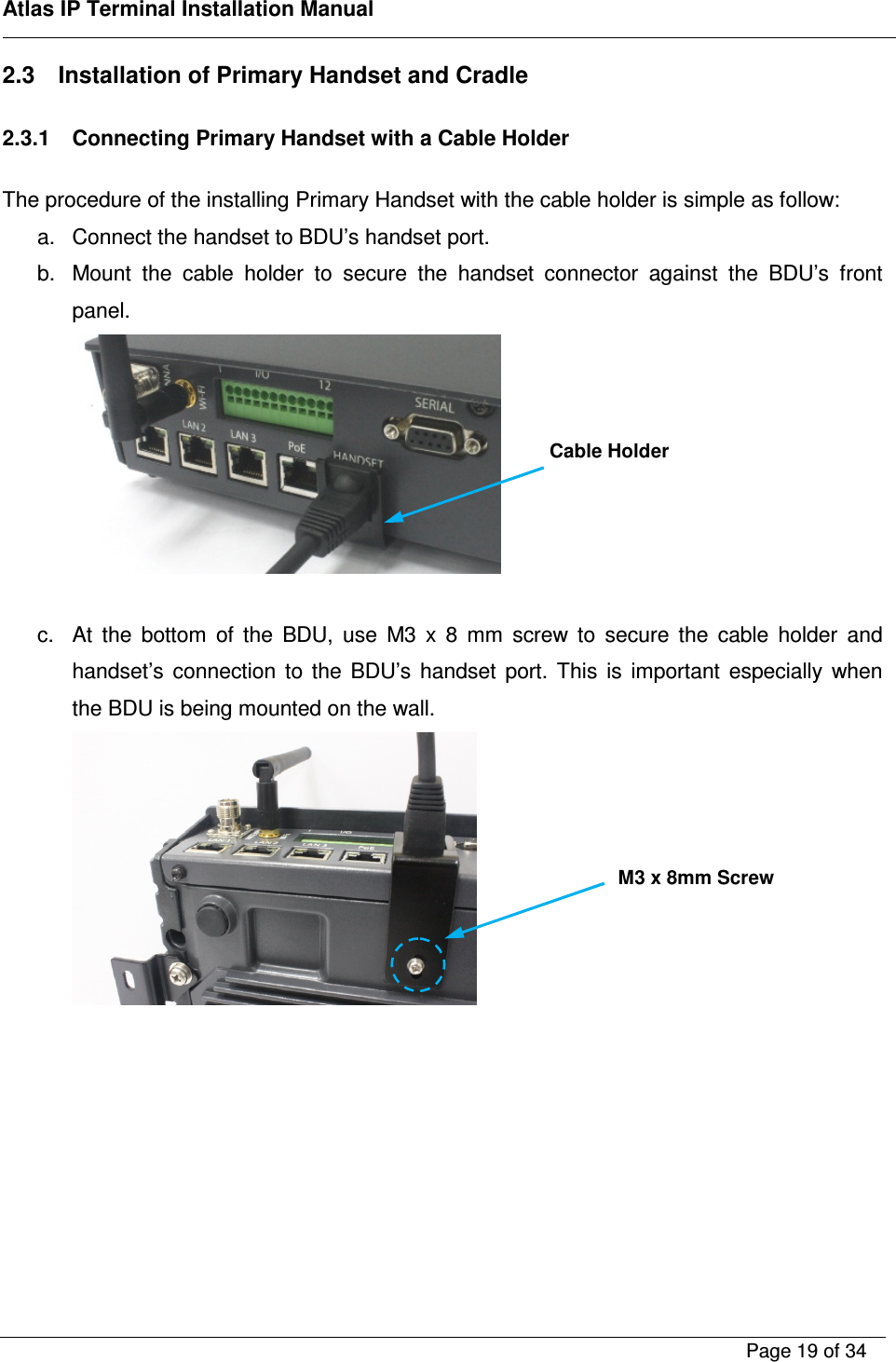    Atlas IP Terminal Installation Manual        Page 19 of 34    2.3  Installation of Primary Handset and Cradle  2.3.1  Connecting Primary Handset with a Cable Holder  The procedure of the installing Primary Handset with the cable holder is simple as follow: a.  Connect the handset to BDU&rsquo;s handset port. b.  Mount  the  cable  holder  to  secure  the  handset  connector  against  the  BDU&rsquo;s  front panel.     c.  At  the  bottom  of  the  BDU,  use  M3  x  8  mm  screw  to  secure  the  cable  holder  and handset&rsquo;s  connection  to  the  BDU&rsquo;s  handset  port.  This  is  important  especially  when the BDU is being mounted on the wall.      Cable Holder M3 x 8mm Screw 