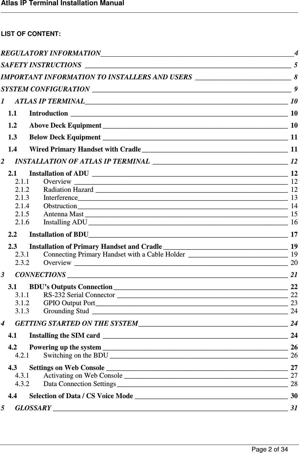    Atlas IP Terminal Installation Manual        Page 2 of 34    LIST OF CONTENT:  REGULATORY INFORMATION_________________________________________________4 SAFETY INSTRUCTIONS  __________________________________________________________  5 IMPORTANT INFORMATION TO INSTALLERS AND USERS  ___________________________  8 SYSTEM CONFIGURATION ________________________________________________________  9 1 ATLAS IP TERMINAL _________________________________________________________  10 1.1 Introduction  _____________________________________________________________  10 1.2 Above Deck Equipment ____________________________________________________  10 1.3 Below Deck Equipment ____________________________________________________  11 1.4 Wired Primary Handset with Cradle _________________________________________  11 2 INSTALLATION OF ATLAS IP TERMINAL  ______________________________________  12 2.1 Installation of ADU  _______________________________________________________  12 2.1.1 Overview  ____________________________________________________________  12 2.1.2 Radiation Hazard ______________________________________________________  12 2.1.3 Interference ___________________________________________________________  13 2.1.4 Obstruction ___________________________________________________________  14 2.1.5 Antenna Mast _________________________________________________________  15 2.1.6 Installing ADU ________________________________________________________  16 2.2 Installation of BDU ________________________________________________________  17 2.3 Installation of Primary Handset and Cradle ___________________________________  19 2.3.1 Connecting Primary Handset with a Cable Holder  ____________________________  19 2.3.2 Overview  ____________________________________________________________  20 3 CONNECTIONS ______________________________________________________________  21 3.1 BDU&rsquo;s Outputs Connection _________________________________________________  22 3.1.1 RS-232 Serial Connector ________________________________________________  22 3.1.2 GPIO Output Port ______________________________________________________  23 3.1.3 Grounding Stud  _______________________________________________________  24 4 GETTING STARTED ON THE SYSTEM __________________________________________  24 4.1 Installing the SIM card  ____________________________________________________  24 4.2 Powering up the system ____________________________________________________  26 4.2.1 Switching on the BDU __________________________________________________  26 4.3 Settings on Web Console ___________________________________________________  27 4.3.1 Activating on Web Console ______________________________________________  27 4.3.2 Data Connection Settings ________________________________________________  28 4.4 Selection of Data / CS Voice Mode ___________________________________________  30 5 GLOSSARY __________________________________________________________________  31 