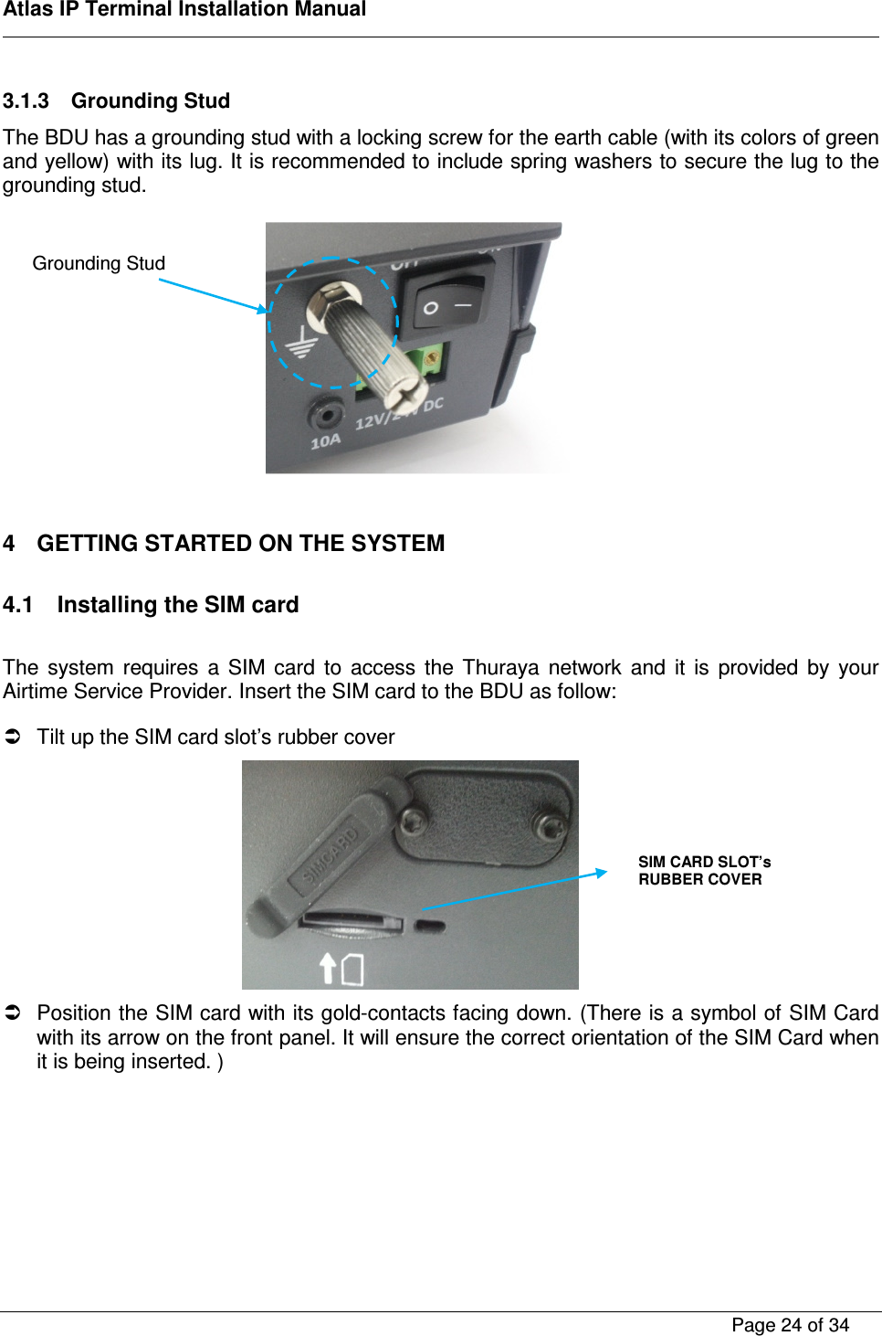    Atlas IP Terminal Installation Manual        Page 24 of 34    3.1.3  Grounding Stud The BDU has a grounding stud with a locking screw for the earth cable (with its colors of green and yellow) with its lug. It is recommended to include spring washers to secure the lug to the grounding stud.            4  GETTING STARTED ON THE SYSTEM  4.1  Installing the SIM card  The  system  requires  a  SIM  card  to  access  the  Thuraya  network  and  it  is  provided  by  your Airtime Service Provider. Insert the SIM card to the BDU as follow:    Tilt up the SIM card slot&rsquo;s rubber cover    Position the SIM card with its gold-contacts facing down. (There is a symbol of SIM Card with its arrow on the front panel. It will ensure the correct orientation of the SIM Card when it is being inserted. ) SIM CARD SLOT&rsquo;s RUBBER COVER  Grounding Stud 