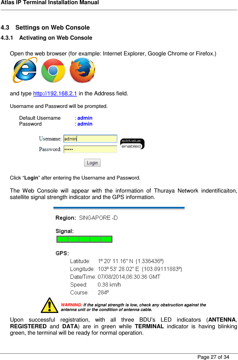    Atlas IP Terminal Installation Manual        Page 27 of 34    4.3  Settings on Web Console 4.3.1  Activating on Web Console  Open the web browser (for example: Internet Explorer, Google Chrome or Firefox.)         and type http://192.168.2.1 in the Address field.  Username and Password will be prompted.   Default Username   : admin Password     : admin    Click &ldquo;Login&rdquo; after entering the Username and Password.  The  Web  Console  will  appear  with  the  information  of  Thuraya  Network  indentificaiton, satellite signal strength indicator and the GPS information.        Upon  successful  registration,  with  all  three  BDU&rsquo;s  LED  indicators  (ANTENNA, REGISTERED  and  DATA)  are  in  green  while  TERMINAL  indicator  is  having  blinking green, the terminal will be ready for normal operation.  WARNING: If the signal strength is low, check any obstruction against the antenna unit or the condition of antenna cable. 