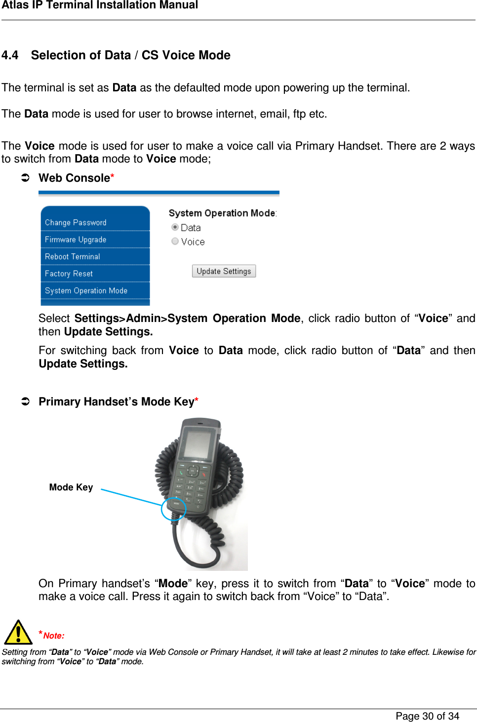    Atlas IP Terminal Installation Manual        Page 30 of 34    4.4  Selection of Data / CS Voice Mode  The terminal is set as Data as the defaulted mode upon powering up the terminal.  The Data mode is used for user to browse internet, email, ftp etc.  The Voice mode is used for user to make a voice call via Primary Handset. There are 2 ways to switch from Data mode to Voice mode;   Web Console*  Select Settings>Admin>System  Operation  Mode,  click radio button of  &ldquo;Voice&rdquo; and then Update Settings. For  switching  back  from  Voice  to  Data  mode,  click  radio  button  of  &ldquo;Data&rdquo;  and  then Update Settings.   Primary Handset&rsquo;s Mode Key*  On  Primary handset&rsquo;s &ldquo;Mode&rdquo; key,  press it to switch from &ldquo;Data&rdquo; to &ldquo;Voice&rdquo; mode to make a voice call. Press it again to switch back from &ldquo;Voice&rdquo; to &ldquo;Data&rdquo;.  *Note: Setting from &ldquo;Data&rdquo; to &ldquo;Voice&rdquo; mode via Web Console or Primary Handset, it will take at least 2 minutes to take effect. Likewise for switching from &ldquo;Voice&rdquo; to &ldquo;Data&rdquo; mode.  Mode Key 
