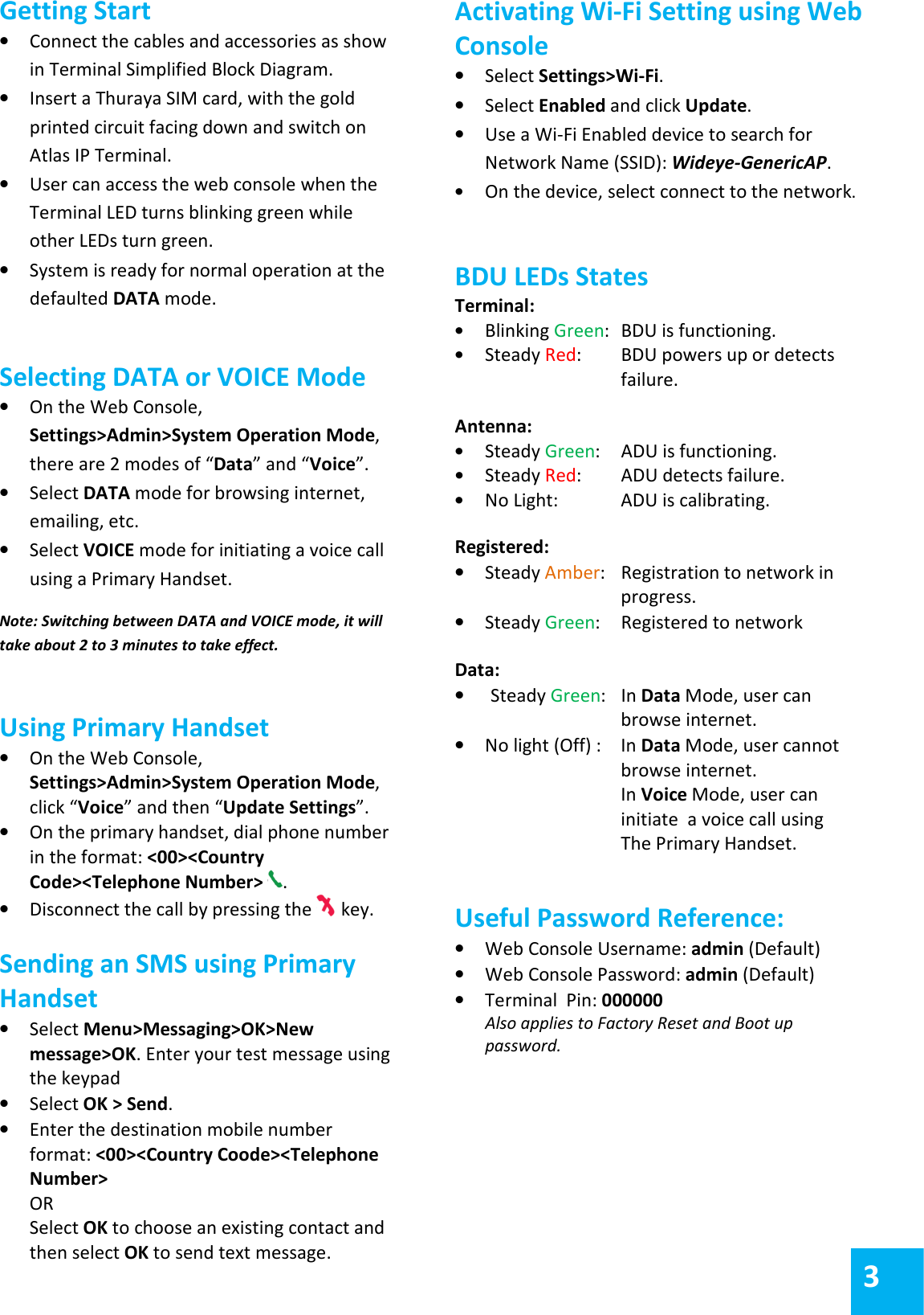 Getting Start &bull; Connect the cables and accessories as show in Terminal Simplified Block Diagram. &bull; Insert a Thuraya SIM card, with the gold printed circuit facing down and switch on Atlas IP Terminal. &bull; User can access the web console when the Terminal LED turns blinking green while other LEDs turn green. &bull; System is ready for normal operation at the defaulted DATA mode.  Selecting DATA or VOICE Mode &bull; On the Web Console, Settings>Admin>System Operation Mode, there are 2 modes of &ldquo;Data&rdquo; and &ldquo;Voice&rdquo;. &bull; Select DATA mode for browsing internet, emailing, etc. &bull; Select VOICE mode for initiating a voice call using a Primary Handset.  Note: Switching between DATA and VOICE mode, it will take about 2 to 3 minutes to take effect.  Using Primary Handset &bull; On the Web Console, Settings>Admin>System Operation Mode, click &ldquo;Voice&rdquo; and then &ldquo;Update Settings&rdquo;.  &bull; On the primary handset, dial phone number in the format: <00><Country Code><Telephone Number>  . &bull; Disconnect the call by pressing the   key.  Sending an SMS using Primary Handset &bull; Select Menu>Messaging>OK>New message>OK. Enter your test message using the keypad &bull; Select OK > Send. &bull; Enter the destination mobile number format: <00><Country Coode><Telephone Number> OR Select OK to choose an existing contact and then select OK to send text message.  Activating Wi-Fi Setting using Web Console &bull; Select Settings>Wi-Fi. &bull; Select Enabled and click Update. &bull; Use a Wi-Fi Enabled device to search for Network Name (SSID): Wideye-GenericAP. &bull; On the device, select connect to the network.  BDU LEDs States Terminal: &bull; Blinking Green:  BDU is functioning. &bull; Steady Red:   BDU powers up or detects    failure.  Antenna: &bull; Steady Green:   ADU is functioning. &bull; Steady Red:   ADU detects failure. &bull; No Light:  ADU is calibrating.  Registered: &bull; Steady Amber:   Registration to network in    progress.  &bull; Steady Green:   Registered to network  Data: &bull; Steady Green:   In Data Mode, user can    browse internet.  &bull; No light (Off) :   In Data Mode, user cannot    browse internet.   In Voice Mode, user can    initiate  a voice call using    The Primary Handset.   Useful Password Reference:  &bull; Web Console Username: admin (Default) &bull; Web Console Password: admin (Default) &bull; Terminal  Pin: 000000 Also applies to Factory Reset and Boot up password.  3 