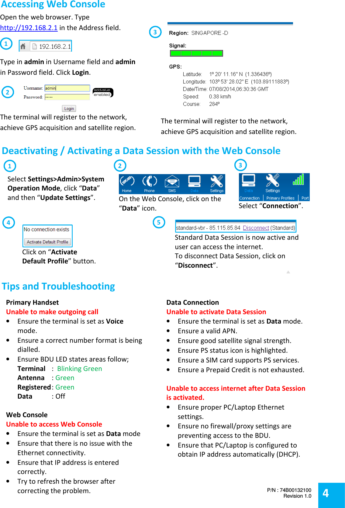  Standard Data Session is now active and user can access the internet.  To disconnect Data Session, click on &ldquo;Disconnect&rdquo;.  Open the web browser. Type http://192.168.2.1 in the Address field.  Type in admin in Username field and admin in Password field. Click Login.   The terminal will register to the network, achieve GPS acquisition and satellite region.  The terminal will register to the network, achieve GPS acquisition and satellite region. 3 2 1  Deactivating / Activating a Data Session with the Web Console  Primary Handset Unable to make outgoing call &bull; Ensure the terminal is set as Voice mode. &bull; Ensure a correct number format is being dialled. &bull; Ensure BDU LED states areas follow; Terminal   :  Blinking Green Antenna  : Green Registered : Green Data  : Off  Web Console Unable to access Web Console &bull; Ensure the terminal is set as Data mode &bull; Ensure that there is no issue with the Ethernet connectivity. &bull; Ensure that IP address is entered correctly. &bull; Try to refresh the browser after correcting the problem.  Data Connection Unable to activate Data Session &bull; Ensure the terminal is set as Data mode.  &bull; Ensure a valid APN. &bull; Ensure good satellite signal strength. &bull; Ensure PS status icon is highlighted. &bull; Ensure a SIM card supports PS services. &bull; Ensure a Prepaid Credit is not exhausted.  Unable to access internet after Data Session is activated. &bull; Ensure proper PC/Laptop Ethernet settings. &bull; Ensure no firewall/proxy settings are preventing access to the BDU. &bull; Ensure that PC/Laptop is configured to obtain IP address automatically (DHCP).    On the Web Console, click on the &ldquo;Data&rdquo; icon.  1 Select &ldquo;Connection&rdquo;.   2  Click on &ldquo;Activate Default Profile&rdquo; button.   3 4 5 Select Settings>Admin>System Operation Mode, click &ldquo;Data&rdquo; and then &ldquo;Update Settings&rdquo;.  Accessing Web Console  Tips and Troubleshooting  4 P/N : 74B00132100 Revision 1.0    