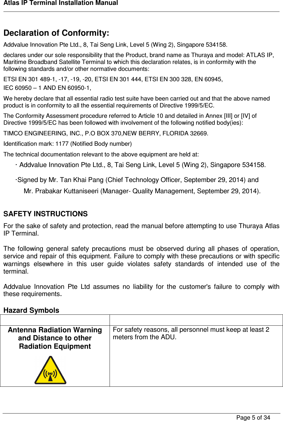    Atlas IP Terminal Installation Manual        Page 5 of 34    Declaration of Conformity: Addvalue Innovation Pte Ltd., 8, Tai Seng Link, Level 5 (Wing 2), Singapore 534158. declares under our sole responsibility that the Product, brand name as Thuraya and model: ATLAS IP, Maritime Broadband Satellite Terminal to which this declaration relates, is in conformity with the following standards and/or other normative documents: ETSI EN 301 489-1, -17, -19, -20, ETSI EN 301 444, ETSI EN 300 328, EN 60945,  IEC 60950 &ndash; 1 AND EN 60950-1,  We hereby declare that all essential radio test suite have been carried out and that the above named product is in conformity to all the essential requirements of Directive 1999/5/EC. The Conformity Assessment procedure referred to Article 10 and detailed in Annex [III] or [IV] of Directive 1999/5/EC has been followed with involvement of the following notified body(ies): TIMCO ENGINEERING, INC., P.O BOX 370,NEW BERRY, FLORIDA 32669. Identification mark: 1177 (Notified Body number) The technical documentation relevant to the above equipment are held at: &middot; Addvalue Innovation Pte Ltd., 8, Tai Seng Link, Level 5 (Wing 2), Singapore 534158. &middot;Signed by Mr. Tan Khai Pang (Chief Technology Officer, September 29, 2014) and  Mr. Prabakar Kuttaniseeri (Manager- Quality Management, September 29, 2014).  SAFETY INSTRUCTIONS For the sake of safety and protection, read the manual before attempting to use Thuraya Atlas IP Terminal.   The  following  general  safety  precautions  must  be  observed  during  all  phases  of  operation, service and repair of this equipment. Failure to comply with these precautions or with specific warnings  elsewhere  in  this  user  guide  violates  safety  standards  of  intended  use  of  the terminal.  Addvalue  Innovation  Pte  Ltd  assumes  no  liability  for  the  customer's  failure  to  comply  with these requirements.  Hazard Symbols    Antenna Radiation Warning and Distance to other Radiation Equipment     For safety reasons, all personnel must keep at least 2 meters from the ADU.        