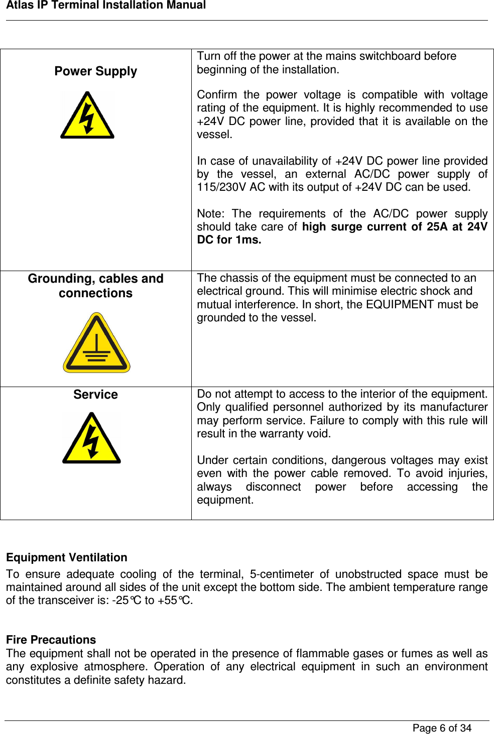    Atlas IP Terminal Installation Manual        Page 6 of 34     Power Supply            Turn off the power at the mains switchboard before beginning of the installation.  Confirm  the  power  voltage  is  compatible  with  voltage rating of the equipment. It is highly recommended to use +24V DC power line, provided that it is available on the vessel.   In case of unavailability of +24V DC power line provided by  the  vessel,  an  external  AC/DC  power  supply  of 115/230V AC with its output of +24V DC can be used.   Note:  The  requirements  of  the  AC/DC  power  supply should take care of  high  surge  current  of  25A  at  24V DC for 1ms.   Grounding, cables and connections       The chassis of the equipment must be connected to an electrical ground. This will minimise electric shock and mutual interference. In short, the EQUIPMENT must be grounded to the vessel.   Service       Do not attempt to access to the interior of the equipment. Only  qualified  personnel  authorized  by  its  manufacturer may perform service. Failure to comply with this rule will result in the warranty void.  Under certain conditions, dangerous  voltages may exist even  with  the  power  cable  removed.  To  avoid  injuries, always  disconnect  power  before  accessing  the equipment.   Equipment Ventilation To  ensure  adequate  cooling  of  the  terminal,  5-centimeter  of  unobstructed  space  must  be maintained around all sides of the unit except the bottom side. The ambient temperature range of the transceiver is: -25&deg;C to +55&deg;C.   Fire Precautions The equipment shall not be operated in the presence of flammable gases or fumes as well as any  explosive  atmosphere.  Operation  of  any  electrical  equipment  in  such  an  environment constitutes a definite safety hazard.    