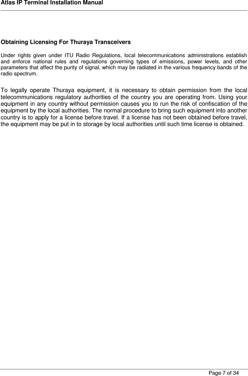    Atlas IP Terminal Installation Manual        Page 7 of 34      Obtaining Licensing For Thuraya Transceivers  Under  rights  given  under  ITU  Radio  Regulations,  local  telecommunications  administrations  establish and  enforce  national  rules  and  regulations  governing  types  of  emissions,  power  levels,  and  other parameters that affect the purity of signal, which may be radiated in the various frequency bands of the radio spectrum.  To  legally  operate  Thuraya  equipment,  it  is  necessary  to  obtain  permission  from  the  local telecommunications  regulatory  authorities  of  the  country  you  are  operating  from.  Using  your equipment in any country without permission causes you to run the risk of confiscation of the equipment by the local authorities. The normal procedure to bring such equipment into another country is to apply for a license before travel. If a license has not been obtained before travel, the equipment may be put in to storage by local authorities until such time license is obtained. 