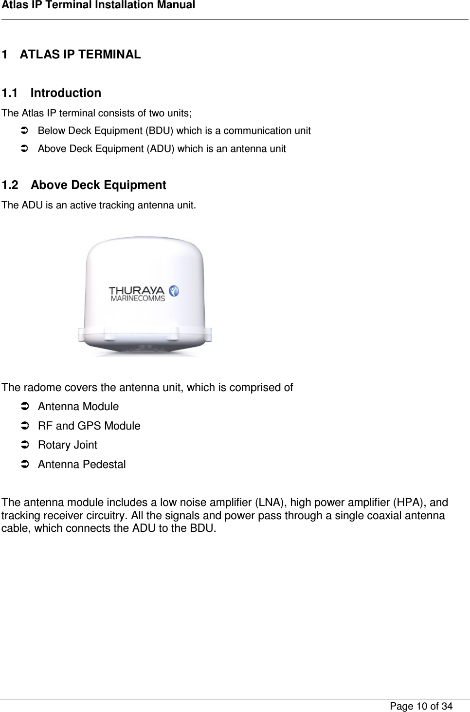    Atlas IP Terminal Installation Manual        Page 10 of 34    1  ATLAS IP TERMINAL  1.1  Introduction The Atlas IP terminal consists of two units;   Below Deck Equipment (BDU) which is a communication unit   Above Deck Equipment (ADU) which is an antenna unit  1.2  Above Deck Equipment The ADU is an active tracking antenna unit.          The radome covers the antenna unit, which is comprised of   Antenna Module   RF and GPS Module   Rotary Joint   Antenna Pedestal  The antenna module includes a low noise amplifier (LNA), high power amplifier (HPA), and tracking receiver circuitry. All the signals and power pass through a single coaxial antenna cable, which connects the ADU to the BDU.   