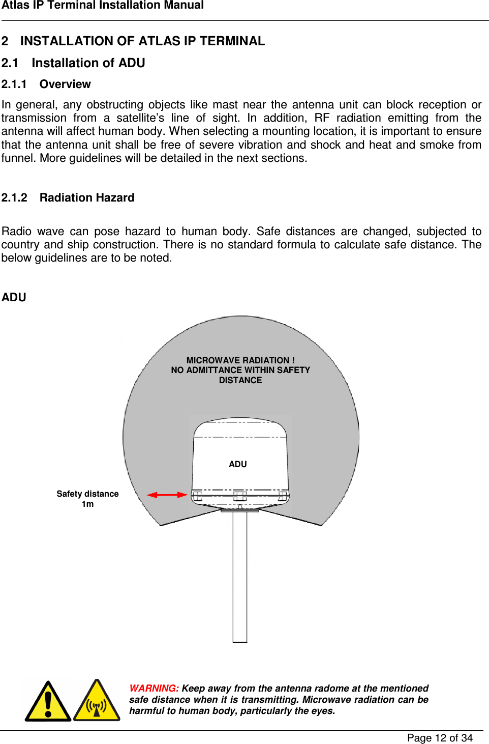    Atlas IP Terminal Installation Manual        Page 12 of 34    2  INSTALLATION OF ATLAS IP TERMINAL 2.1  Installation of ADU 2.1.1  Overview In  general,  any  obstructing  objects  like  mast  near  the  antenna  unit  can  block  reception  or transmission  from  a  satellite&rsquo;s  line  of  sight.  In  addition,  RF  radiation  emitting  from  the antenna will affect human body. When selecting a mounting location, it is important to ensure that the antenna unit shall be free of severe vibration and shock and heat and smoke from funnel. More guidelines will be detailed in the next sections.  2.1.2  Radiation Hazard  Radio  wave  can  pose  hazard  to  human  body.  Safe  distances  are  changed,  subjected  to country and ship construction. There is no standard formula to calculate safe distance. The below guidelines are to be noted.  ADU       WARNING: Keep away from the antenna radome at the mentioned safe distance when it is transmitting. Microwave radiation can be harmful to human body, particularly the eyes. MICROWAVE RADIATION ! NO ADMITTANCE WITHIN SAFETY DISTANCE Safety distance 1m ADU   