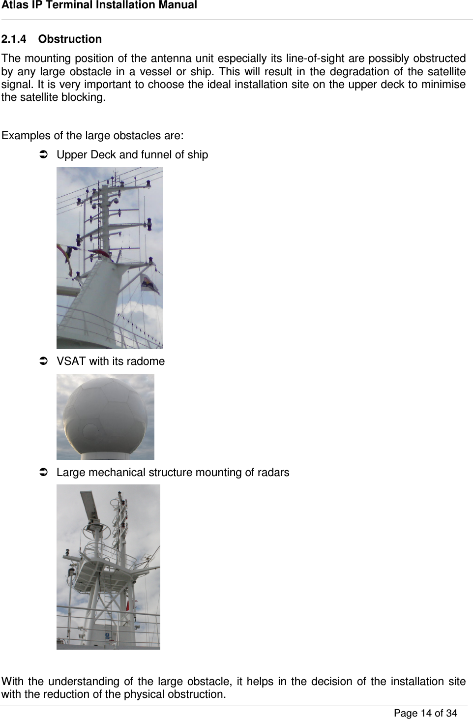    Atlas IP Terminal Installation Manual        Page 14 of 34    2.1.4  Obstruction The mounting position of the antenna unit especially its line-of-sight are possibly obstructed by any large obstacle in  a vessel or  ship. This will result  in the degradation of  the  satellite signal. It is very important to choose the ideal installation site on the upper deck to minimise the satellite blocking.  Examples of the large obstacles are:   Upper Deck and funnel of ship    VSAT with its radome    Large mechanical structure mounting of radars   With the understanding of the large obstacle, it helps in the decision of the installation site with the reduction of the physical obstruction.  