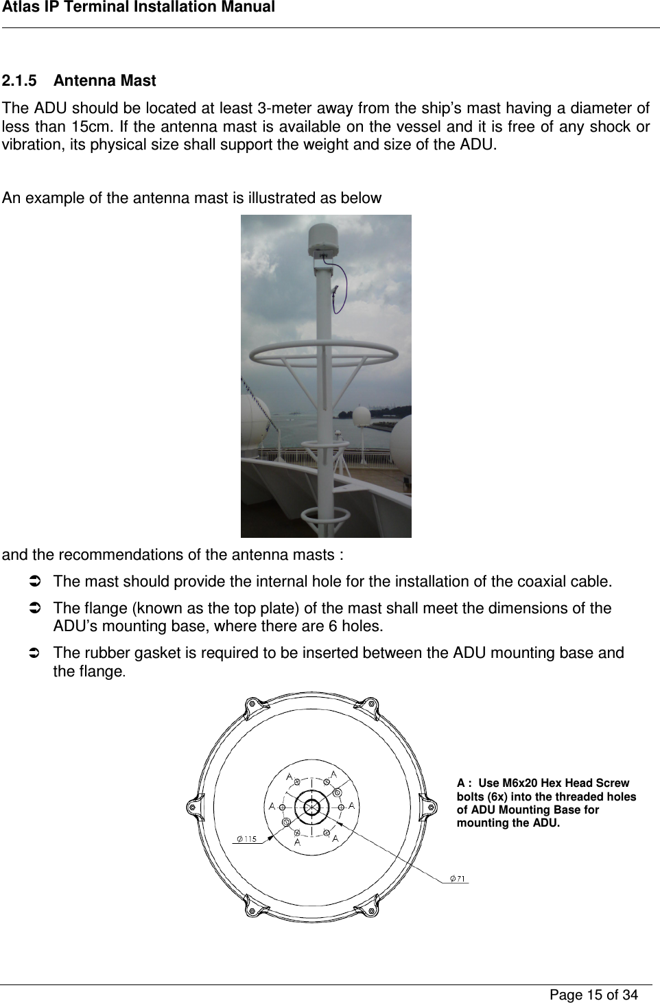    Atlas IP Terminal Installation Manual        Page 15 of 34     2.1.5  Antenna Mast  The ADU should be located at least 3-meter away from the ship&rsquo;s mast having a diameter of less than 15cm. If the antenna mast is available on the vessel and it is free of any shock or vibration, its physical size shall support the weight and size of the ADU.   An example of the antenna mast is illustrated as below  and the recommendations of the antenna masts :    The mast should provide the internal hole for the installation of the coaxial cable.   The flange (known as the top plate) of the mast shall meet the dimensions of the ADU&rsquo;s mounting base, where there are 6 holes.  The rubber gasket is required to be inserted between the ADU mounting base and the flange.   A :  Use M6x20 Hex Head Screw bolts (6x) into the threaded holes of ADU Mounting Base for mounting the ADU.   