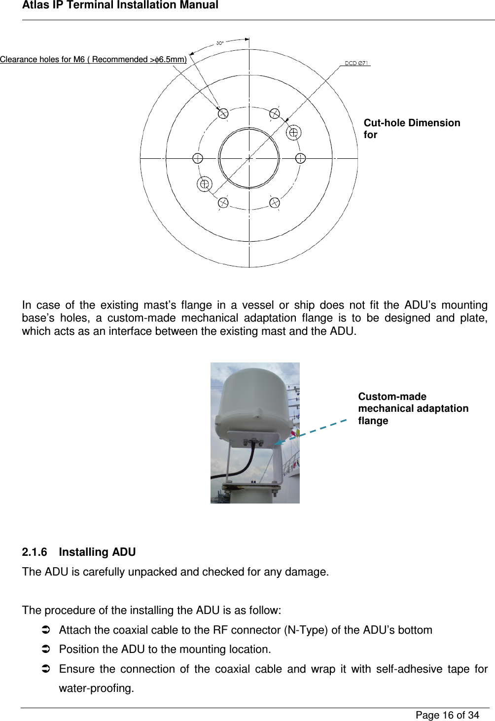    Atlas IP Terminal Installation Manual        Page 16 of 34      In  case  of  the  existing  mast&rsquo;s  flange  in  a  vessel  or  ship  does  not  fit  the  ADU&rsquo;s  mounting base&rsquo;s  holes,  a  custom-made  mechanical  adaptation  flange  is  to  be  designed  and  plate, which acts as an interface between the existing mast and the ADU.       2.1.6  Installing ADU The ADU is carefully unpacked and checked for any damage.  The procedure of the installing the ADU is as follow:   Attach the coaxial cable to the RF connector (N-Type) of the ADU&rsquo;s bottom    Position the ADU to the mounting location.   Ensure  the  connection  of  the  coaxial  cable  and  wrap  it  with  self-adhesive  tape  for water-proofing. Cut-hole Dimension for Clearance holes for M6 ( Recommended >&phi;6.5mm) Custom-made mechanical adaptation flange 