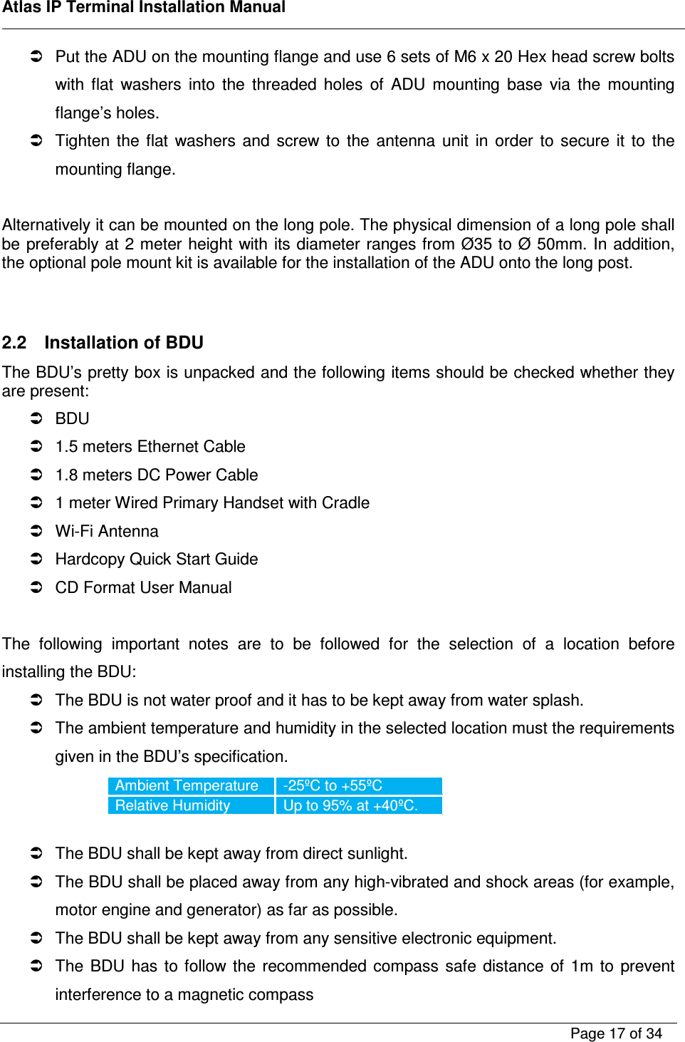    Atlas IP Terminal Installation Manual        Page 17 of 34      Put the ADU on the mounting flange and use 6 sets of M6 x 20 Hex head screw bolts with  flat  washers  into  the  threaded  holes  of  ADU  mounting  base  via  the  mounting flange&rsquo;s holes.   Tighten  the  flat  washers  and  screw  to  the  antenna  unit  in  order  to  secure  it  to  the mounting flange.  Alternatively it can be mounted on the long pole. The physical dimension of a long pole shall be preferably at 2 meter height with its diameter ranges from &Oslash;35 to &Oslash; 50mm. In addition, the optional pole mount kit is available for the installation of the ADU onto the long post.    2.2  Installation of BDU The BDU&rsquo;s pretty box is unpacked and the following items should be checked whether they are present:   BDU   1.5 meters Ethernet Cable   1.8 meters DC Power Cable   1 meter Wired Primary Handset with Cradle   Wi-Fi Antenna   Hardcopy Quick Start Guide   CD Format User Manual  The  following  important  notes  are  to  be  followed  for  the  selection  of  a  location  before installing the BDU:   The BDU is not water proof and it has to be kept away from water splash.   The ambient temperature and humidity in the selected location must the requirements given in the BDU&rsquo;s specification. Ambient Temperature  -25&ordm;C to +55&ordm;C Relative Humidity  Up to 95% at +40&ordm;C.    The BDU shall be kept away from direct sunlight.   The BDU shall be placed away from any high-vibrated and shock areas (for example, motor engine and generator) as far as possible.   The BDU shall be kept away from any sensitive electronic equipment.   The  BDU  has  to  follow  the  recommended  compass  safe  distance  of  1m  to  prevent interference to a magnetic compass 
